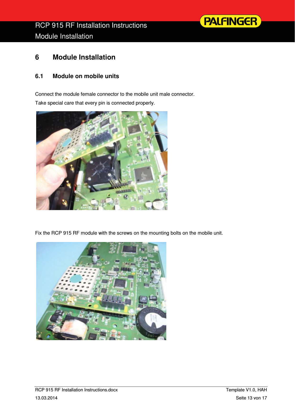  RCP 915 RF Installation Instructions Module Installation  RCP 915 RF Installation Instructions.docx    Template V1.0, HAH   13.03.2014  Seite 13 von 17 6 Module Installation  6.1  Module on mobile units  Connect the module female connector to the mobile unit male connector. Take special care that every pin is connected properly.               Fix the RCP 915 RF module with the screws on the mounting bolts on the mobile unit.                 