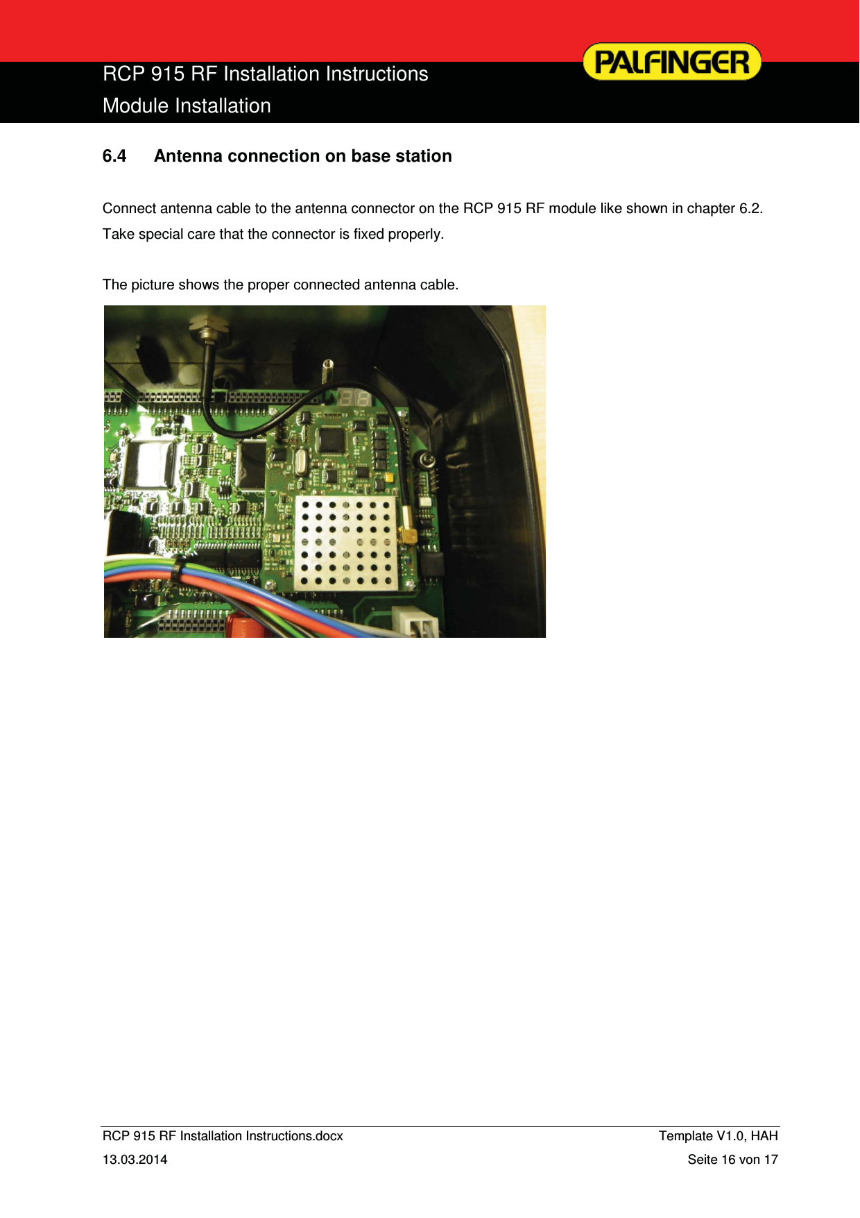  RCP 915 RF Installation Instructions Module Installation  RCP 915 RF Installation Instructions.docx    Template V1.0, HAH   13.03.2014  Seite 16 von 17 6.4  Antenna connection on base station  Connect antenna cable to the antenna connector on the RCP 915 RF module like shown in chapter 6.2. Take special care that the connector is fixed properly.  The picture shows the proper connected antenna cable.                         