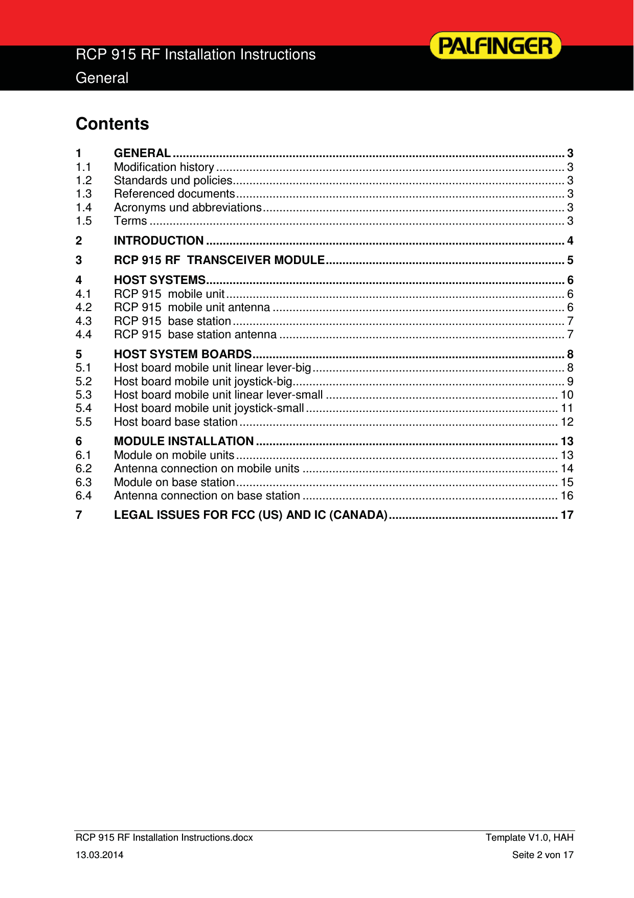  RCP 915 RF Installation Instructions General  RCP 915 RF Installation Instructions.docx    Template V1.0, HAH   13.03.2014  Seite 2 von 17 Contents 1GENERAL ...................................................................................................................... 31.1Modification history ......................................................................................................... 31.2Standards und policies .................................................................................................... 31.3Referenced documents ................................................................................................... 31.4Acronyms und abbreviations ...........................................................................................  31.5Terms ............................................................................................................................. 32INTRODUCTION ............................................................................................................ 43RCP 915 RF  TRANSCEIVER MODULE ........................................................................ 54HOST SYSTEMS ............................................................................................................ 64.1RCP 915  mobile unit ...................................................................................................... 64.2RCP 915  mobile unit antenna ........................................................................................ 64.3RCP 915  base station .................................................................................................... 74.4RCP 915  base station antenna ...................................................................................... 75HOST SYSTEM BOARDS .............................................................................................. 85.1Host board mobile unit linear lever-big ............................................................................  85.2Host board mobile unit joystick-big .................................................................................. 95.3Host board mobile unit linear lever-small ...................................................................... 105.4Host board mobile unit joystick-small ............................................................................ 115.5Host board base station ................................................................................................ 126MODULE INSTALLATION ........................................................................................... 136.1Module on mobile units ................................................................................................. 136.2Antenna connection on mobile units ............................................................................. 146.3Module on base station ................................................................................................. 156.4Antenna connection on base station ............................................................................. 167LEGAL ISSUES FOR FCC (US) AND IC (CANADA) ................................................... 17 