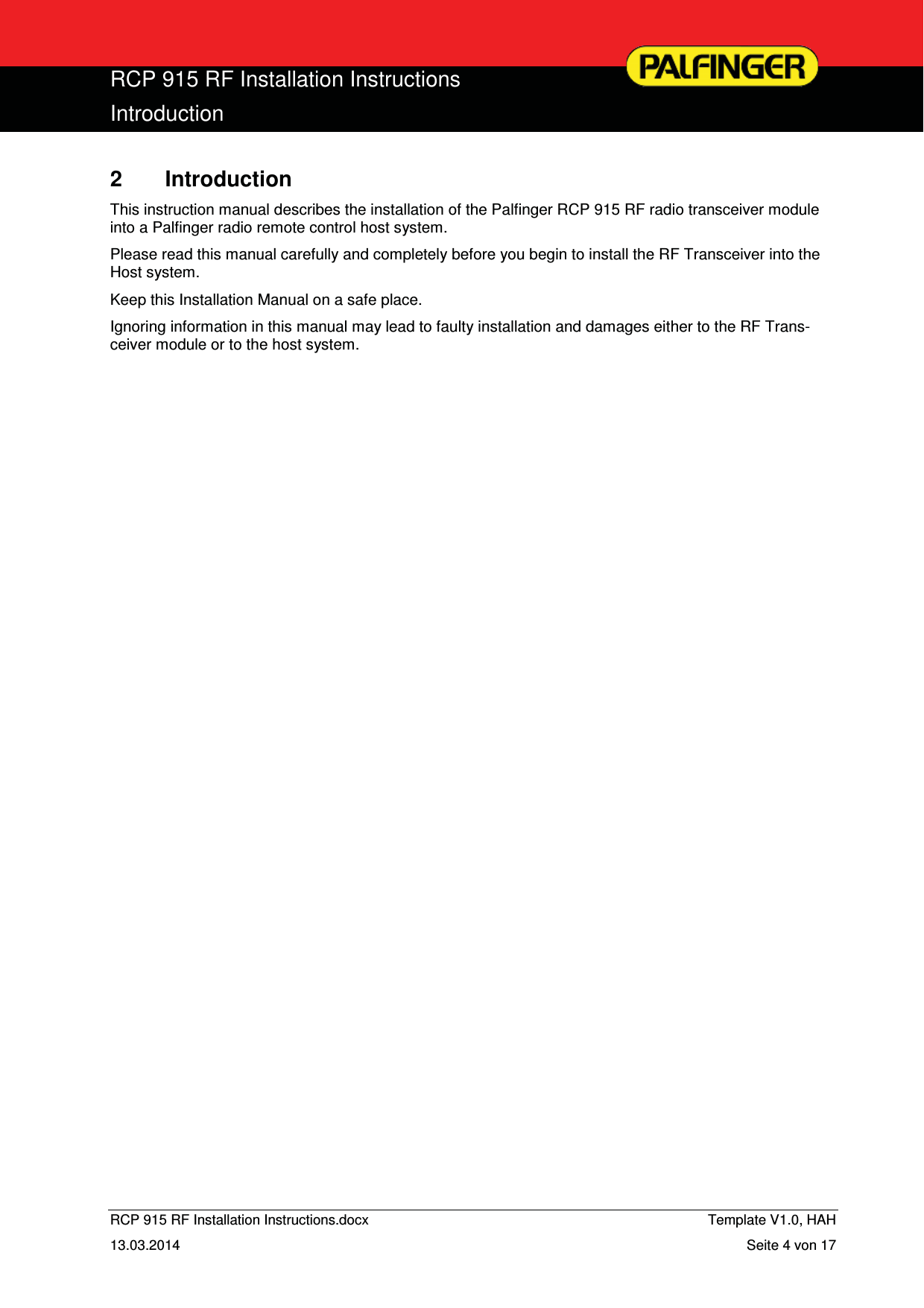  RCP 915 RF Installation Instructions Introduction  RCP 915 RF Installation Instructions.docx    Template V1.0, HAH   13.03.2014  Seite 4 von 17 2 Introduction This instruction manual describes the installation of the Palfinger RCP 915 RF radio transceiver module into a Palfinger radio remote control host system. Please read this manual carefully and completely before you begin to install the RF Transceiver into the Host system. Keep this Installation Manual on a safe place. Ignoring information in this manual may lead to faulty installation and damages either to the RF Trans-ceiver module or to the host system. 