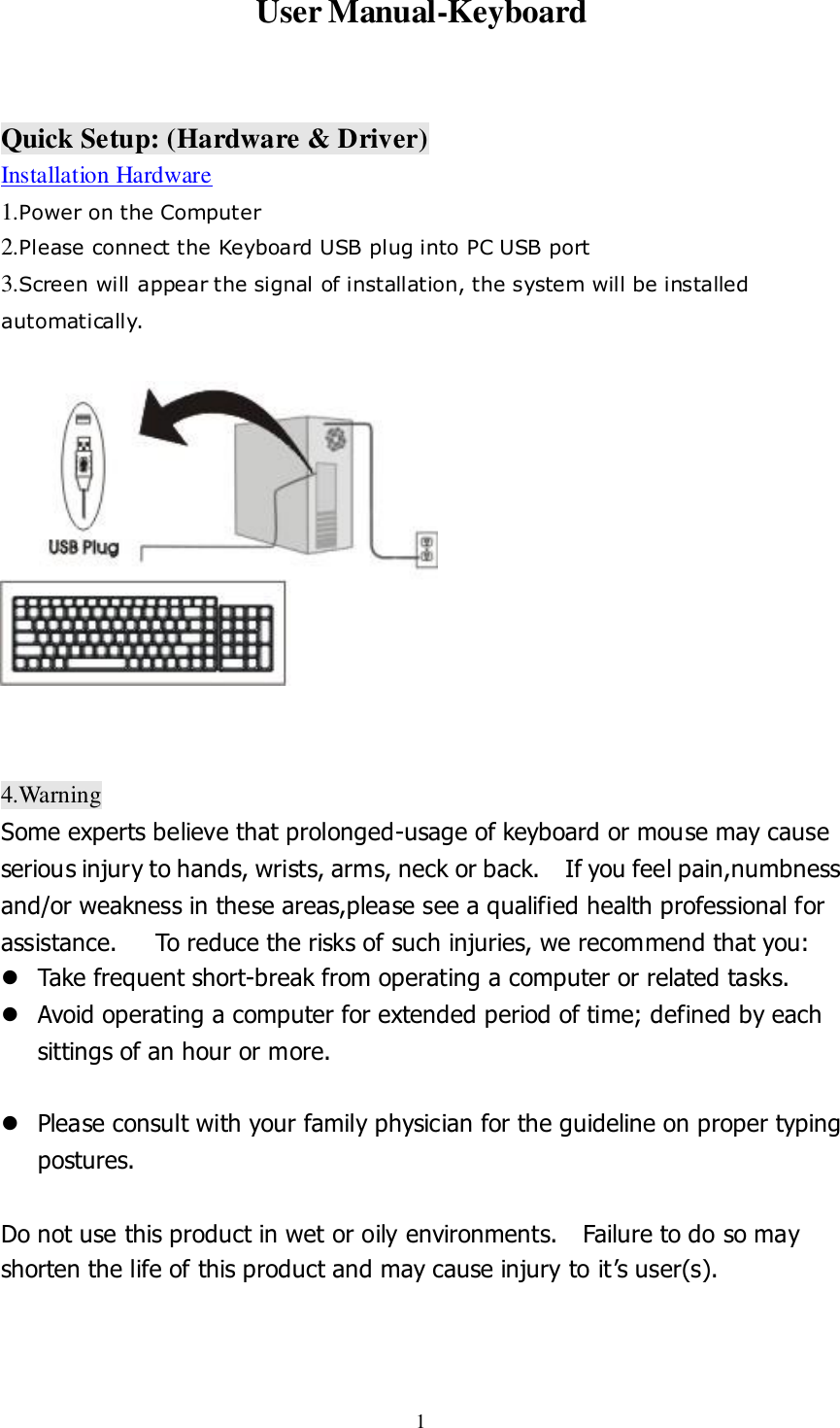  1 User Manual-Keyboard    Quick Setup: (Hardware &amp; Driver) Installation Hardware 1.Power on the Computer  2.Please connect the Keyboard USB plug into PC USB port 3.Screen will appear the signal of installation, the system will be installed   automatically.              4.Warning Some experts believe that prolonged-usage of keyboard or mouse may cause serious injury to hands, wrists, arms, neck or back.    If you feel pain,numbness and/or weakness in these areas,please see a qualified health professional for assistance.      To reduce the risks of such injuries, we recommend that you:   Take frequent short-break from operating a computer or related tasks.  Avoid operating a computer for extended period of time; defined by each sittings of an hour or more.   Please consult with your family physician for the guideline on proper typing postures.  Do not use this product in wet or oily environments.    Failure to do so may shorten the life of this product and may cause injury to it’s user(s).   