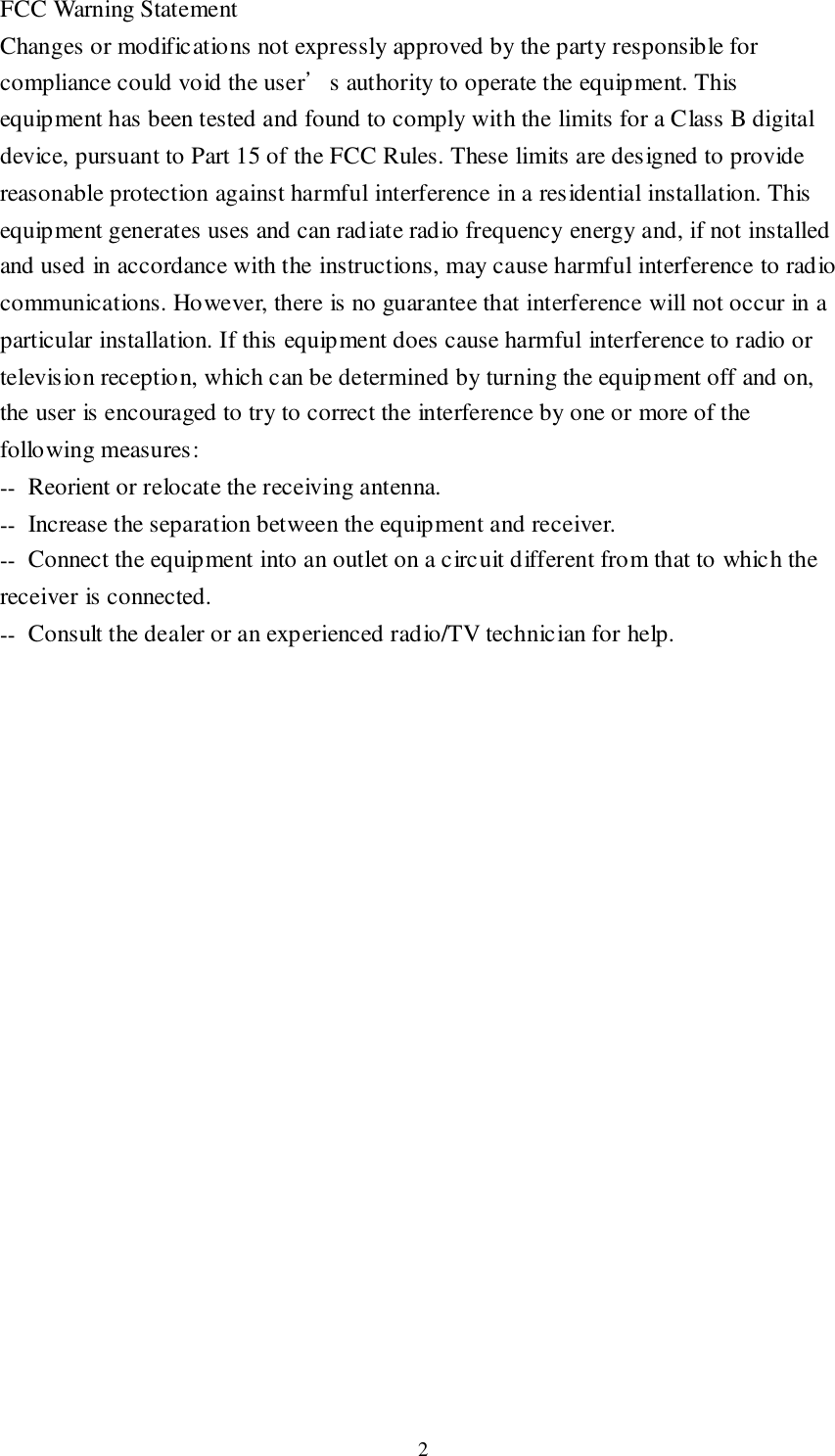  2 FCC Warning Statement Changes or modifications not expressly approved by the party responsible for compliance could void the user’s authority to operate the equipment. This equipment has been tested and found to comply with the limits for a Class B digital device, pursuant to Part 15 of the FCC Rules. These limits are designed to provide reasonable protection against harmful interference in a residential installation. This equipment generates uses and can radiate radio frequency energy and, if not installed and used in accordance with the instructions, may cause harmful interference to radio communications. However, there is no guarantee that interference will not occur in a particular installation. If this equipment does cause harmful interference to radio or television reception, which can be determined by turning the equipment off and on, the user is encouraged to try to correct the interference by one or more of the following measures: ‐‐  Reorient or relocate the receiving antenna. ‐‐  Increase the separation between the equipment and receiver. ‐‐  Connect the equipment into an outlet on a circuit different from that to which the receiver is connected. ‐‐  Consult the dealer or an experienced radio/TV technician for help.  