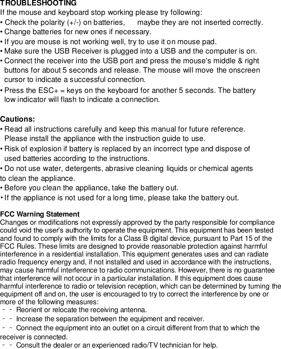 TROUBLESHOOTING  If the mouse and keyboard stop working please try following:  • Check the polarity (+/-) on batteries, maybe they are not inserted correctly.  • Change batteries for new ones if necessary.  • If you are mouse is not working well, try to use it on mouse pad.  • Make sure the USB Receiver is plugged into a USB and the computer is on.  • Connect the receiver into the USB port and press the mouse&apos;s middle &amp; right buttons for about 5 seconds and release. The mouse will move the onscreen cursor to indicate a successful connection.  • Press the ESC+ = keys on the keyboard for another 5 seconds. The battery low indicator will flash to indicate a connection.  Cautions:  • Read all instructions carefully and keep this manual for future reference. Please install the appliance with the instruction guide to use.  • Risk of explosion if battery is replaced by an incorrect type and dispose of used batteries according to the instructions.  • Do not use water, detergents, abrasive cleaning liquids or chemical agents to clean the appliance.  • Before you clean the appliance, take the battery out.  • If the appliance is not used for a long time, please take the battery out.  FCC Warning Statement Changes or modifications not expressly approved by the party responsible for compliance could void the user’s authority to operate the equipment. This equipment has been tested and found to comply with the limits for a Class B digital device, pursuant to Part 15 of the FCC Rules. These limits are designed to provide reasonable protection against harmful interference in a residential installation. This equipment generates uses and can radiate radio frequency energy and, if not installed and used in accordance with the instructions, may cause harmful interference to radio communications. However, there is no guarantee that interference will not occur in a particular installation. If this equipment does cause harmful interference to radio or television reception, which can be determined by turning the equipment off and on, the user is encouraged to try to correct the interference by one or more of the following measures: ‐‐ Reorient or relocate the receiving antenna. ‐‐ Increase the separation between the equipment and receiver. ‐‐ Connect the equipment into an outlet on a circuit different from that to which the receiver is connected. ‐‐ Consult the dealer or an experienced radio/TV technician for help.  
