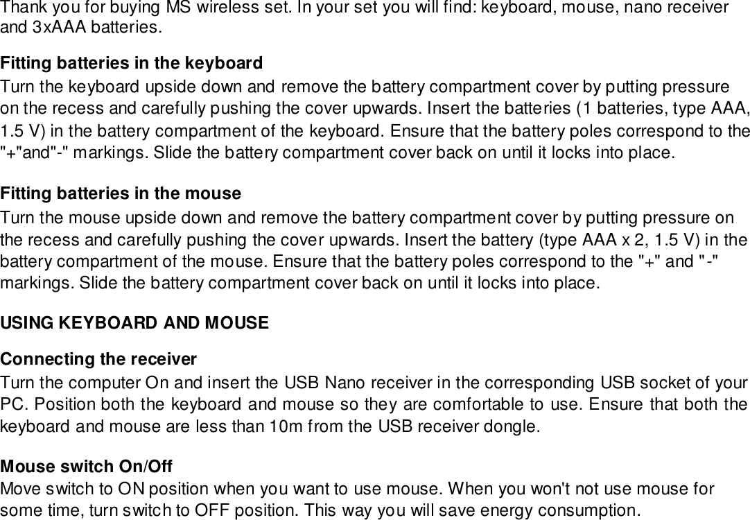 Thank you for buying MS wireless set. In your set you will find: keyboard, mouse, nano receiver and 3xAAA batteries.  Fitting batteries in the keyboard  Turn the keyboard upside down and remove the battery compartment cover by putting pressure on the recess and carefully pushing the cover upwards. Insert the batteries (1 batteries, type AAA, 1.5 V) in the battery compartment of the keyboard. Ensure that the battery poles correspond to the &quot;+&quot;and&quot;-&quot; markings. Slide the battery compartment cover back on until it locks into place.  Fitting batteries in the mouse  Turn the mouse upside down and remove the battery compartment cover by putting pressure on the recess and carefully pushing the cover upwards. Insert the battery (type AAA x 2, 1.5 V) in the battery compartment of the mouse. Ensure that the battery poles correspond to the &quot;+&quot; and &quot;-&quot; markings. Slide the battery compartment cover back on until it locks into place.  USING KEYBOARD AND MOUSE  Connecting the receiver  Turn the computer On and insert the USB Nano receiver in the corresponding USB socket of your PC. Position both the keyboard and mouse so they are comfortable to use. Ensure that both the keyboard and mouse are less than 10m from the USB receiver dongle.  Mouse switch On/Off  Move switch to ON position when you want to use mouse. When you won&apos;t not use mouse for some time, turn switch to OFF position. This way you will save energy consumption. 