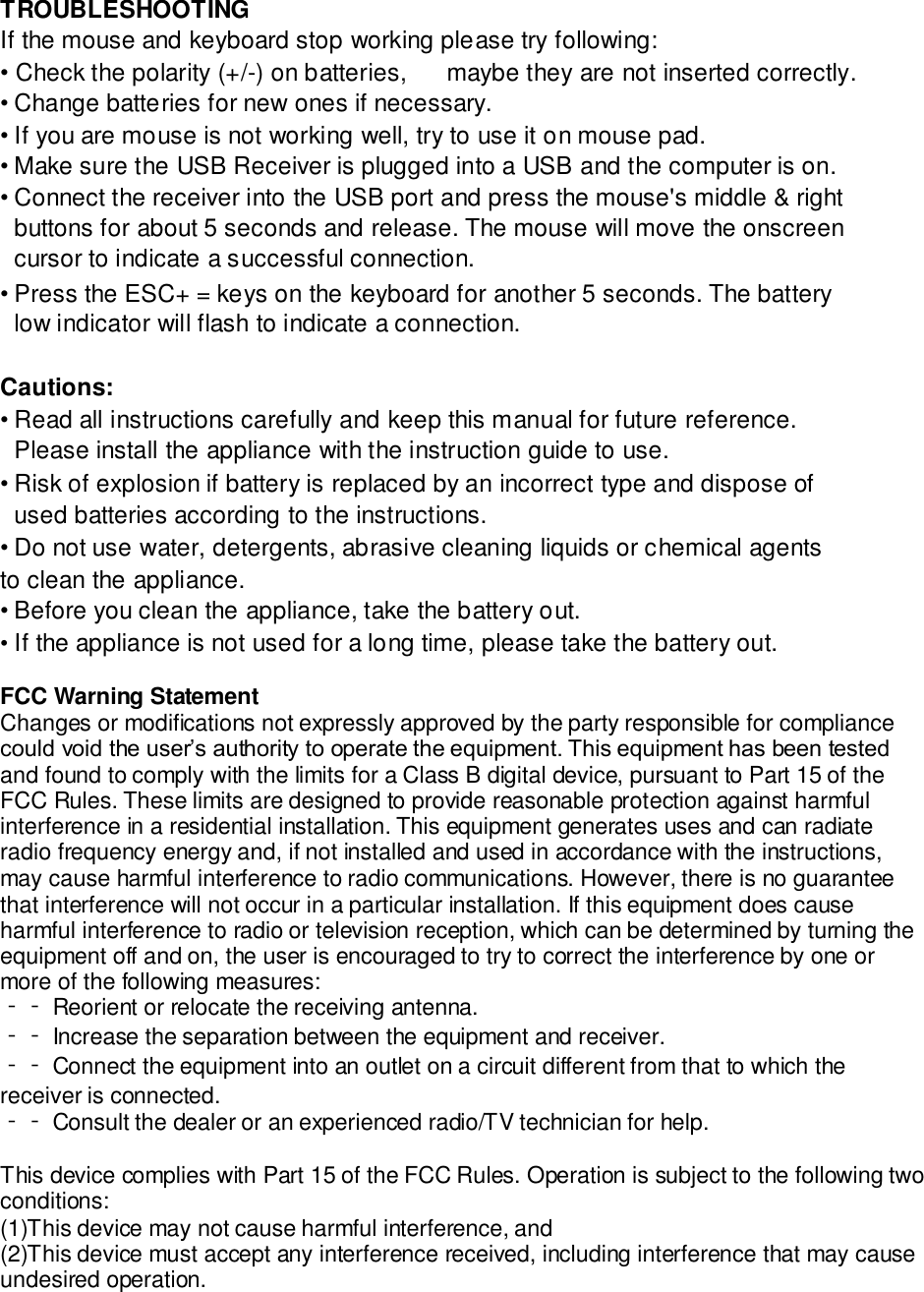 TROUBLESHOOTING  If the mouse and keyboard stop working please try following:  • Check the polarity (+/-) on batteries, maybe they are not inserted correctly.  • Change batteries for new ones if necessary.  • If you are mouse is not working well, try to use it on mouse pad.  • Make sure the USB Receiver is plugged into a USB and the computer is on.  • Connect the receiver into the USB port and press the mouse&apos;s middle &amp; right buttons for about 5 seconds and release. The mouse will move the onscreen cursor to indicate a successful connection.  • Press the ESC+ = keys on the keyboard for another 5 seconds. The battery low indicator will flash to indicate a connection.  Cautions:  • Read all instructions carefully and keep this manual for future reference. Please install the appliance with the instruction guide to use.  • Risk of explosion if battery is replaced by an incorrect type and dispose of used batteries according to the instructions.  • Do not use water, detergents, abrasive cleaning liquids or chemical agents to clean the appliance.  • Before you clean the appliance, take the battery out.  • If the appliance is not used for a long time, please take the battery out.  FCC Warning Statement Changes or modifications not expressly approved by the party responsible for compliance could void the user’s authority to operate the equipment. This equipment has been tested and found to comply with the limits for a Class B digital device, pursuant to Part 15 of the FCC Rules. These limits are designed to provide reasonable protection against harmful interference in a residential installation. This equipment generates uses and can radiate radio frequency energy and, if not installed and used in accordance with the instructions, may cause harmful interference to radio communications. However, there is no guarantee that interference will not occur in a particular installation. If this equipment does cause harmful interference to radio or television reception, which can be determined by turning the equipment off and on, the user is encouraged to try to correct the interference by one or more of the following measures: ‐‐ Reorient or relocate the receiving antenna. ‐‐ Increase the separation between the equipment and receiver. ‐‐ Connect the equipment into an outlet on a circuit different from that to which the receiver is connected. ‐‐ Consult the dealer or an experienced radio/TV technician for help.   This device complies with Part 15 of the FCC Rules. Operation is subject to the following two conditions: (1)This device may not cause harmful interference, and  (2)This device must accept any interference received, including interference that may cause undesired operation. 