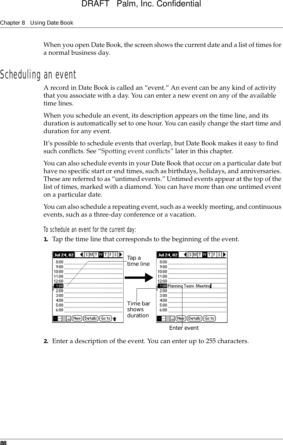 Chapter 8 Using Date Book88When you open Date Book, the screen shows the current date and a list of times for a normal business day. Scheduling an eventA record in Date Book is called an “event.” An event can be any kind of activity that you associate with a day. You can enter a new event on any of the available time lines. When you schedule an event, its description appears on the time line, and its duration is automatically set to one hour. You can easily change the start time and duration for any event.It’s possible to schedule events that overlap, but Date Book makes it easy to find such conflicts. See “Spotting event conflicts” later in this chapter.You can also schedule events in your Date Book that occur on a particular date but have no specific start or end times, such as birthdays, holidays, and anniversaries. These are referred to as “untimed events.” Untimed events appear at the top of the list of times, marked with a diamond. You can have more than one untimed event on a particular date.You can also schedule a repeating event, such as a weekly meeting, and continuous events, such as a three-day conference or a vacation.To schedule an event for the current day:1. Tap the time line that corresponds to the beginning of the event.2. Enter a description of the event. You can enter up to 255 characters.Tap a time lineEnter event Time bar shows durationDRAFT   Palm, Inc. Confidential