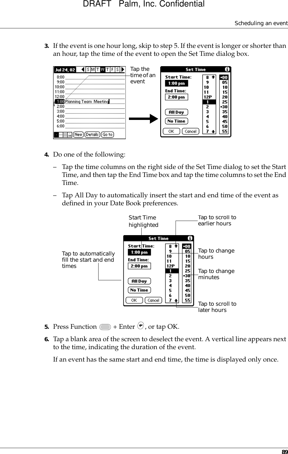 Scheduling an event893. If the event is one hour long, skip to step 5. If the event is longer or shorter than an hour, tap the time of the event to open the Set Time dialog box. 4. Do one of the following:– Tap the time columns on the right side of the Set Time dialog to set the Start Time, and then tap the End Time box and tap the time columns to set the End Time.– Tap All Day to automatically insert the start and end time of the event as defined in your Date Book preferences.5. Press Function   + Enter  , or tap OK.6. Tap a blank area of the screen to deselect the event. A vertical line appears next to the time, indicating the duration of the event.If an event has the same start and end time, the time is displayed only once.Tap the time of an eventStart Time highlightedTap to scroll to earlier hoursTap to scroll to later hoursTap to change hoursTap to change minutesTap to automatically fill the start and end timesDRAFT   Palm, Inc. Confidential