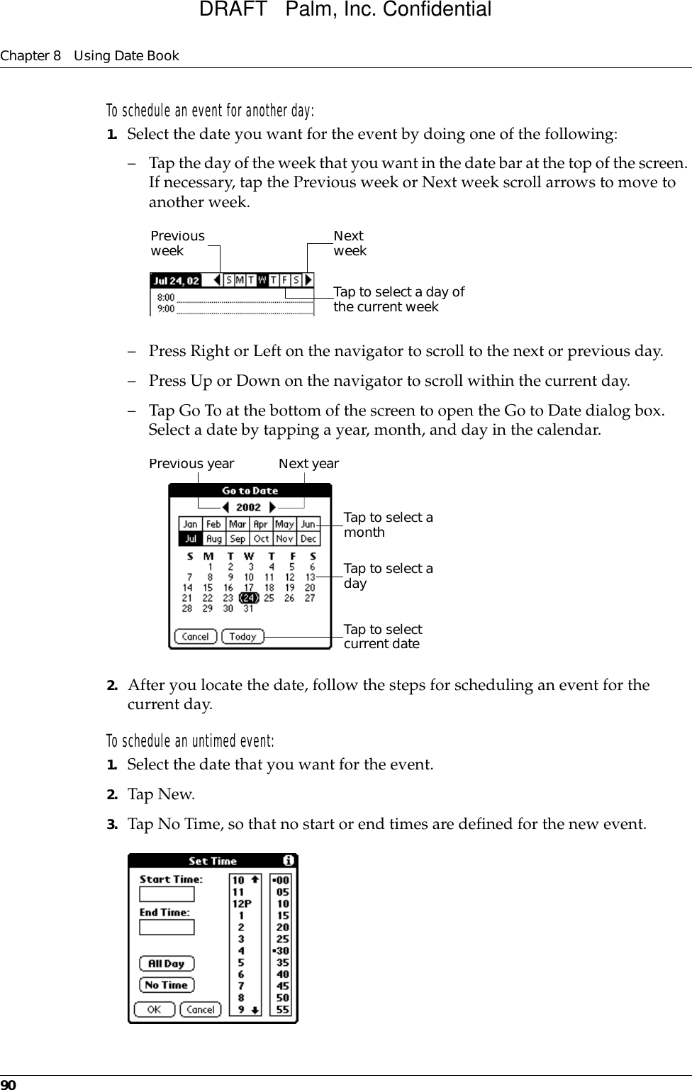 Chapter 8 Using Date Book90To schedule an event for another day:1. Select the date you want for the event by doing one of the following: – Tap the day of the week that you want in the date bar at the top of the screen. If necessary, tap the Previous week or Next week scroll arrows to move to another week.– Press Right or Left on the navigator to scroll to the next or previous day.– Press Up or Down on the navigator to scroll within the current day.– Tap Go To at the bottom of the screen to open the Go to Date dialog box. Select a date by tapping a year, month, and day in the calendar.2. After you locate the date, follow the steps for scheduling an event for the current day.To schedule an untimed event: 1. Select the date that you want for the event.2. Tap New.3. Tap No Time, so that no start or end times are defined for the new event.Previous weekNext weekTap to select a day of the current weekPrevious yearNext yearTap to select current dateTap to select a monthTap to select a dayDRAFT   Palm, Inc. Confidential