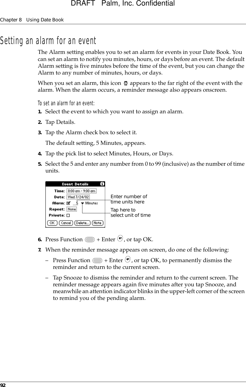 Chapter 8 Using Date Book92Setting an alarm for an eventThe Alarm setting enables you to set an alarm for events in your Date Book. You can set an alarm to notify you minutes, hours, or days before an event. The default Alarm setting is five minutes before the time of the event, but you can change the Alarm to any number of minutes, hours, or days.When you set an alarm, this icon   appears to the far right of the event with the alarm. When the alarm occurs, a reminder message also appears onscreen.To set an alarm for an event:1. Select the event to which you want to assign an alarm.2. Tap Details.3. Tap the Alarm check box to select it.The default setting, 5 Minutes, appears.4. Tap the pick list to select Minutes, Hours, or Days.5. Select the 5 and enter any number from 0 to 99 (inclusive) as the number of time units.6. Press Function   + Enter  , or tap OK.7. When the reminder message appears on screen, do one of the following:– Press Function   + Enter  , or tap OK, to permanently dismiss the reminder and return to the current screen.– Tap Snooze to dismiss the reminder and return to the current screen. The reminder message appears again five minutes after you tap Snooze, and meanwhile an attention indicator blinks in the upper-left corner of the screen to remind you of the pending alarm.Tap here to select unit of timeEnter number of time units hereDRAFT   Palm, Inc. Confidential