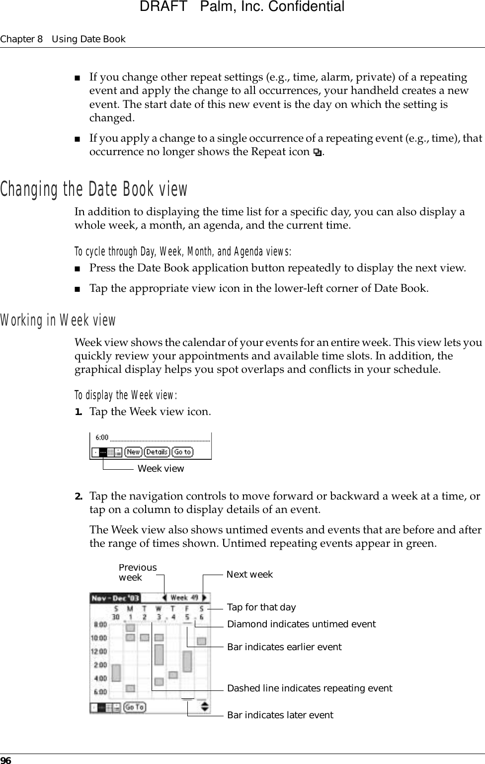 Chapter 8 Using Date Book96■If you change other repeat settings (e.g., time, alarm, private) of a repeating event and apply the change to all occurrences, your handheld creates a new event. The start date of this new event is the day on which the setting is changed. ■If you apply a change to a single occurrence of a repeating event (e.g., time), that occurrence no longer shows the Repeat icon  .Changing the Date Book viewIn addition to displaying the time list for a specific day, you can also display a whole week, a month, an agenda, and the current time. To cycle through Day, Week, Month, and Agenda views:■Press the Date Book application button repeatedly to display the next view.■Tap the appropriate view icon in the lower-left corner of Date Book.Working in Week viewWeek view shows the calendar of your events for an entire week. This view lets you quickly review your appointments and available time slots. In addition, the graphical display helps you spot overlaps and conflicts in your schedule.To display the Week view:1. Tap the Week view icon.2. Tap the navigation controls to move forward or backward a week at a time, or tap on a column to display details of an event. The Week view also shows untimed events and events that are before and after the range of times shown. Untimed repeating events appear in green.Week viewPrevious week Next weekTap for that dayBar indicates earlier event Bar indicates later event Diamond indicates untimed eventDashed line indicates repeating eventDRAFT   Palm, Inc. Confidential