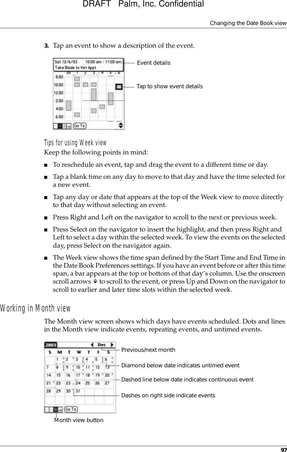 Changing the Date Book view973. Tap an event to show a description of the event.Tips for using Week viewKeep the following points in mind:■To reschedule an event, tap and drag the event to a different time or day.■Tap a blank time on any day to move to that day and have the time selected for a new event. ■Tap any day or date that appears at the top of the Week view to move directly to that day without selecting an event.■Press Right and Left on the navigator to scroll to the next or previous week.■Press Select on the navigator to insert the highlight, and then press Right and Left to select a day within the selected week. To view the events on the selected day, press Select on the navigator again.■The Week view shows the time span defined by the Start Time and End Time in the Date Book Preferences settings. If you have an event before or after this time span, a bar appears at the top or bottom of that day’s column. Use the onscreen scroll arrows   to scroll to the event, or press Up and Down on the navigator to scroll to earlier and later time slots within the selected week. Working in Month viewThe Month view screen shows which days have events scheduled. Dots and lines in the Month view indicate events, repeating events, and untimed events.Event detailsTap to show event detailsPrevious/next monthDashes on right side indicate eventsDashed line below date indicates continuous eventDiamond below date indicates untimed eventMonth view buttonDRAFT   Palm, Inc. Confidential