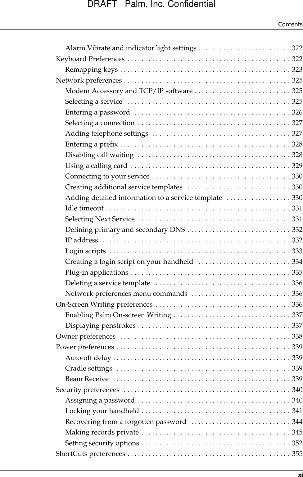 ContentsxiAlarm Vibrate and indicator light settings . . . . . . . . . . . . . . . . . . . . . . . . . . 322Keyboard Preferences . . . . . . . . . . . . . . . . . . . . . . . . . . . . . . . . . . . . . . . . . . . . . . 322Remapping keys . . . . . . . . . . . . . . . . . . . . . . . . . . . . . . . . . . . . . . . . . . . . . . . . 323Network preferences . . . . . . . . . . . . . . . . . . . . . . . . . . . . . . . . . . . . . . . . . . . . . . . 325Modem Accessory and TCP/IP software . . . . . . . . . . . . . . . . . . . . . . . . . . . 325Selecting a service   . . . . . . . . . . . . . . . . . . . . . . . . . . . . . . . . . . . . . . . . . . . . . . 325Entering a password  . . . . . . . . . . . . . . . . . . . . . . . . . . . . . . . . . . . . . . . . . . . . 326Selecting a connection  . . . . . . . . . . . . . . . . . . . . . . . . . . . . . . . . . . . . . . . . . . . 327Adding telephone settings  . . . . . . . . . . . . . . . . . . . . . . . . . . . . . . . . . . . . . . . 327Entering a prefix . . . . . . . . . . . . . . . . . . . . . . . . . . . . . . . . . . . . . . . . . . . . . . . . 328Disabling call waiting  . . . . . . . . . . . . . . . . . . . . . . . . . . . . . . . . . . . . . . . . . . . 328Using a calling card  . . . . . . . . . . . . . . . . . . . . . . . . . . . . . . . . . . . . . . . . . . . . . 329Connecting to your service . . . . . . . . . . . . . . . . . . . . . . . . . . . . . . . . . . . . . . . 330Creating additional service templates   . . . . . . . . . . . . . . . . . . . . . . . . . . . . . 330Adding detailed information to a service template  . . . . . . . . . . . . . . . . . . 330Idle timeout . . . . . . . . . . . . . . . . . . . . . . . . . . . . . . . . . . . . . . . . . . . . . . . . . . . . 331Selecting Next Service  . . . . . . . . . . . . . . . . . . . . . . . . . . . . . . . . . . . . . . . . . . . 331Defining primary and secondary DNS . . . . . . . . . . . . . . . . . . . . . . . . . . . . . 332IP address  . . . . . . . . . . . . . . . . . . . . . . . . . . . . . . . . . . . . . . . . . . . . . . . . . . . . . 332Login scripts  . . . . . . . . . . . . . . . . . . . . . . . . . . . . . . . . . . . . . . . . . . . . . . . . . . . 333Creating a login script on your handheld   . . . . . . . . . . . . . . . . . . . . . . . . . . 334Plug-in applications . . . . . . . . . . . . . . . . . . . . . . . . . . . . . . . . . . . . . . . . . . . . . 335Deleting a service template . . . . . . . . . . . . . . . . . . . . . . . . . . . . . . . . . . . . . . . 336Network preferences menu commands  . . . . . . . . . . . . . . . . . . . . . . . . . . . . 336On-Screen Writing preferences . . . . . . . . . . . . . . . . . . . . . . . . . . . . . . . . . . . . . . 336Enabling Palm On-screen Writing . . . . . . . . . . . . . . . . . . . . . . . . . . . . . . . . . 337Displaying penstrokes . . . . . . . . . . . . . . . . . . . . . . . . . . . . . . . . . . . . . . . . . . . 337Owner preferences  . . . . . . . . . . . . . . . . . . . . . . . . . . . . . . . . . . . . . . . . . . . . . . . . 338Power preferences . . . . . . . . . . . . . . . . . . . . . . . . . . . . . . . . . . . . . . . . . . . . . . . . . 339Auto-off delay . . . . . . . . . . . . . . . . . . . . . . . . . . . . . . . . . . . . . . . . . . . . . . . . . . 339Cradle settings  . . . . . . . . . . . . . . . . . . . . . . . . . . . . . . . . . . . . . . . . . . . . . . . . . 339Beam Receive  . . . . . . . . . . . . . . . . . . . . . . . . . . . . . . . . . . . . . . . . . . . . . . . . . . 339Security preferences  . . . . . . . . . . . . . . . . . . . . . . . . . . . . . . . . . . . . . . . . . . . . . . . 340Assigning a password . . . . . . . . . . . . . . . . . . . . . . . . . . . . . . . . . . . . . . . . . . . 340Locking your handheld . . . . . . . . . . . . . . . . . . . . . . . . . . . . . . . . . . . . . . . . . . 341Recovering from a forgotten password  . . . . . . . . . . . . . . . . . . . . . . . . . . . . 344Making records private . . . . . . . . . . . . . . . . . . . . . . . . . . . . . . . . . . . . . . . . . . 345Setting security options . . . . . . . . . . . . . . . . . . . . . . . . . . . . . . . . . . . . . . . . . . 352ShortCuts preferences . . . . . . . . . . . . . . . . . . . . . . . . . . . . . . . . . . . . . . . . . . . . . . 355DRAFT   Palm, Inc. Confidential