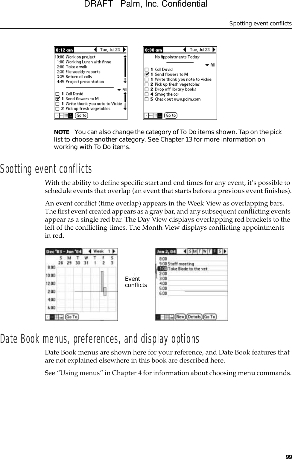 Spotting event conflicts99NOTE You can also change the category of To Do items shown. Tap on the pick list to choose another category. See Chapter 13 for more information on working with To Do items.Spotting event conflictsWith the ability to define specific start and end times for any event, it’s possible to schedule events that overlap (an event that starts before a previous event finishes).An event conflict (time overlap) appears in the Week View as overlapping bars. The first event created appears as a gray bar, and any subsequent conflicting events appear as a single red bar. The Day View displays overlapping red brackets to the left of the conflicting times. The Month View displays conflicting appointments in red.Date Book menus, preferences, and display optionsDate Book menus are shown here for your reference, and Date Book features that are not explained elsewhere in this book are described here.See “Using menus” in Chapter 4 for information about choosing menu commands.Event conflictsDRAFT   Palm, Inc. Confidential