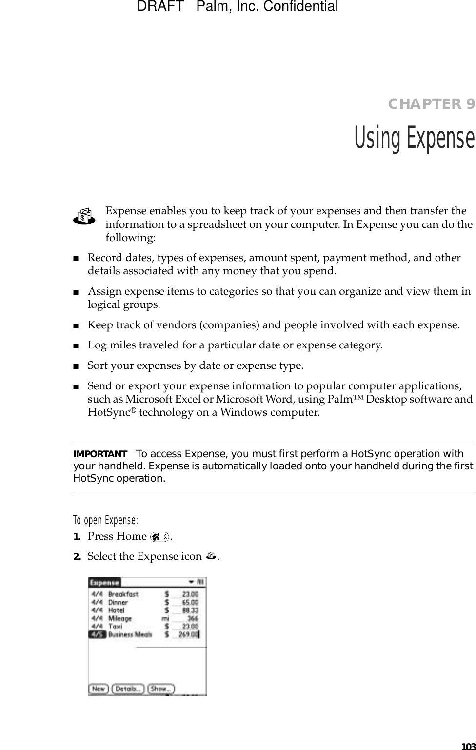 103CHAPTER 9Using ExpenseExpense enables you to keep track of your expenses and then transfer the information to a spreadsheet on your computer. In Expense you can do the following: ■Record dates, types of expenses, amount spent, payment method, and other details associated with any money that you spend.■Assign expense items to categories so that you can organize and view them in logical groups.■Keep track of vendors (companies) and people involved with each expense.■Log miles traveled for a particular date or expense category.■Sort your expenses by date or expense type.■Send or export your expense information to popular computer applications, such as Microsoft Excel or Microsoft Word, using Palm™ Desktop software and HotSync® technology on a Windows computer.IMPORTANT To access Expense, you must first perform a HotSync operation with your handheld. Expense is automatically loaded onto your handheld during the first HotSync operation. To open Expense:1. Press Home  .2. Select the Expense icon  . DRAFT   Palm, Inc. Confidential