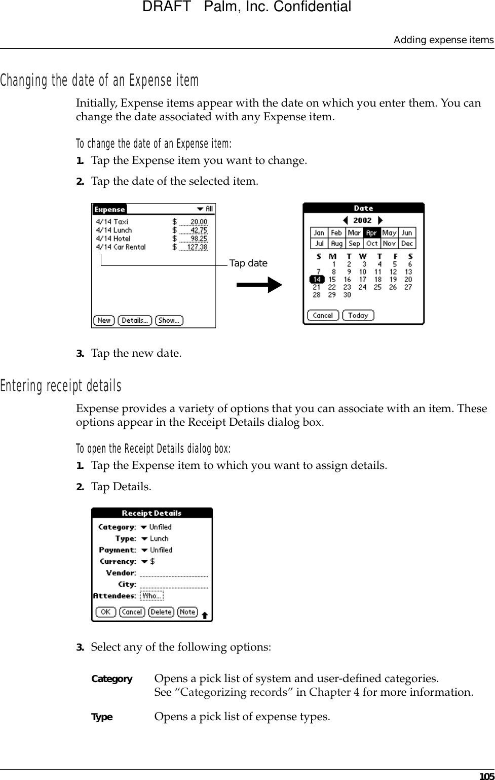 Adding expense items105Changing the date of an Expense itemInitially, Expense items appear with the date on which you enter them. You can change the date associated with any Expense item.To change the date of an Expense item:1. Tap the Expense item you want to change.2. Tap the date of the selected item. 3. Tap the new date.Entering receipt detailsExpense provides a variety of options that you can associate with an item. These options appear in the Receipt Details dialog box.To open the Receipt Details dialog box:1. Tap the Expense item to which you want to assign details.2. Tap Details.3. Select any of the following options:Tap dateCategory Opens a pick list of system and user-defined categories. See “Categorizing records” in Chapter 4 for more information.Type Opens a pick list of expense types. DRAFT   Palm, Inc. Confidential