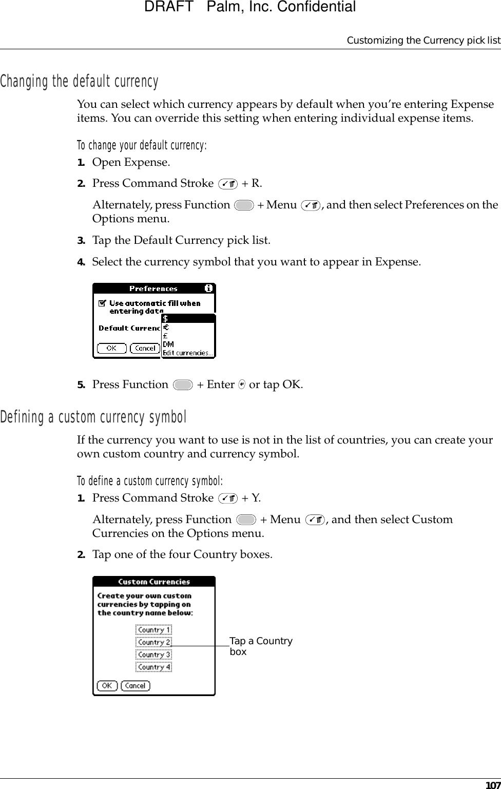 Customizing the Currency pick list107Changing the default currencyYou can select which currency appears by default when you’re entering Expense items. You can override this setting when entering individual expense items.To change your default currency:1. Open Expense.2. Press Command Stroke   + R.Alternately, press Function   + Menu  , and then select Preferences on the Options menu.3. Tap the Default Currency pick list.4. Select the currency symbol that you want to appear in Expense.5. Press Function   + Enter   or tap OK.Defining a custom currency symbolIf the currency you want to use is not in the list of countries, you can create your own custom country and currency symbol. To define a custom currency symbol:1. Press Command Stroke   + Y.Alternately, press Function   + Menu  , and then select Custom Currencies on the Options menu.2. Tap one of the four Country boxes.Tap a Country boxDRAFT   Palm, Inc. Confidential