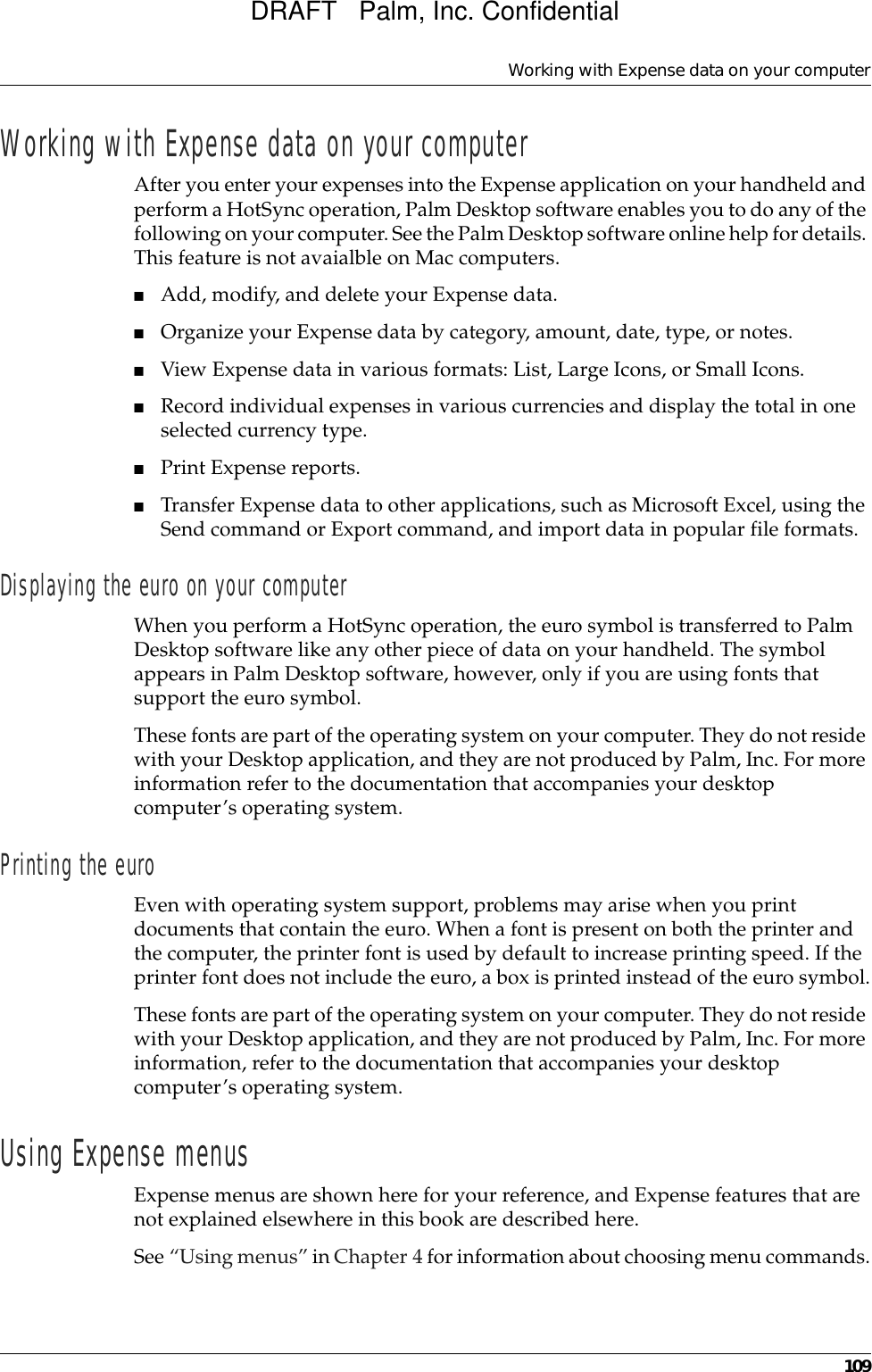 Working with Expense data on your computer109Working with Expense data on your computerAfter you enter your expenses into the Expense application on your handheld and perform a HotSync operation, Palm Desktop software enables you to do any of the following on your computer. See the Palm Desktop software online help for details. This feature is not avaialble on Mac computers.■Add, modify, and delete your Expense data.■Organize your Expense data by category, amount, date, type, or notes.■View Expense data in various formats: List, Large Icons, or Small Icons.■Record individual expenses in various currencies and display the total in one selected currency type.■Print Expense reports.■Transfer Expense data to other applications, such as Microsoft Excel, using the Send command or Export command, and import data in popular file formats.Displaying the euro on your computerWhen you perform a HotSync operation, the euro symbol is transferred to Palm Desktop software like any other piece of data on your handheld. The symbol appears in Palm Desktop software, however, only if you are using fonts that support the euro symbol.These fonts are part of the operating system on your computer. They do not reside with your Desktop application, and they are not produced by Palm, Inc. For more information refer to the documentation that accompanies your desktop computer’s operating system. Printing the euroEven with operating system support, problems may arise when you print documents that contain the euro. When a font is present on both the printer and the computer, the printer font is used by default to increase printing speed. If the printer font does not include the euro, a box is printed instead of the euro symbol.These fonts are part of the operating system on your computer. They do not reside with your Desktop application, and they are not produced by Palm, Inc. For more information, refer to the documentation that accompanies your desktop computer’s operating system. Using Expense menusExpense menus are shown here for your reference, and Expense features that are not explained elsewhere in this book are described here.See “Using menus” in Chapter 4 for information about choosing menu commands.DRAFT   Palm, Inc. Confidential