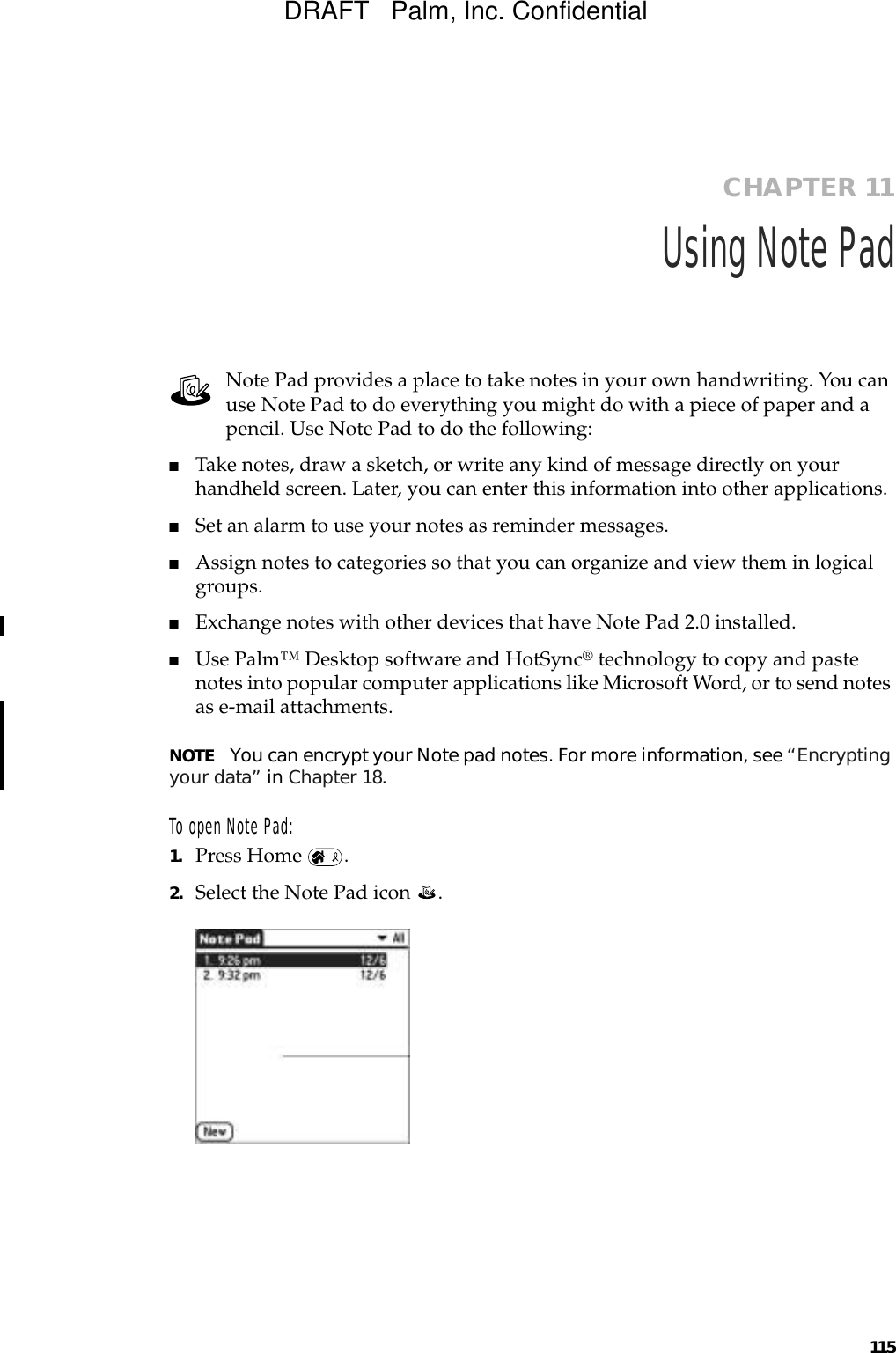 115CHAPTER 11Using Note PadNote Pad provides a place to take notes in your own handwriting. You can use Note Pad to do everything you might do with a piece of paper and a pencil. Use Note Pad to do the following:■Take notes, draw a sketch, or write any kind of message directly on your handheld screen. Later, you can enter this information into other applications. ■Set an alarm to use your notes as reminder messages. ■Assign notes to categories so that you can organize and view them in logical groups.■Exchange notes with other devices that have Note Pad 2.0 installed.■Use Palm™ Desktop software and HotSync® technology to copy and paste notes into popular computer applications like Microsoft Word, or to send notes as e-mail attachments. NOTE You can encrypt your Note pad notes. For more information, see “Encrypting your data” in Chapter 18.To open Note Pad: 1. Press Home  .2. Select the Note Pad icon  . DRAFT   Palm, Inc. Confidential