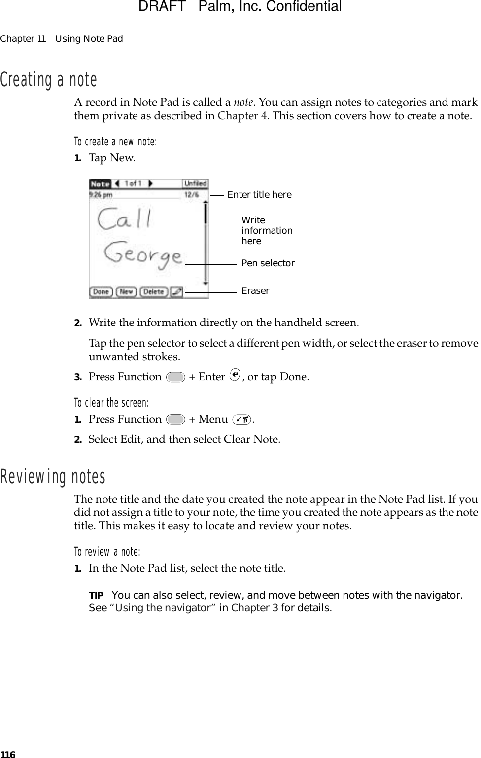 Chapter 11 Using Note Pad116Creating a noteA record in Note Pad is called a note. You can assign notes to categories and mark them private as described in Chapter 4. This section covers how to create a note.To create a new note:1. Tap New.2. Write the information directly on the handheld screen.Tap the pen selector to select a different pen width, or select the eraser to remove unwanted strokes.3. Press Function   + Enter  , or tap Done.To clear the screen:1. Press Function   + Menu  . 2. Select Edit, and then select Clear Note.Reviewing notesThe note title and the date you created the note appear in the Note Pad list. If you did not assign a title to your note, the time you created the note appears as the note title. This makes it easy to locate and review your notes. To review a note:1. In the Note Pad list, select the note title.TIP You can also select, review, and move between notes with the navigator. See “Using the navigator” in Chapter 3 for details.Pen selectorWrite information hereEnter title hereEraserDRAFT   Palm, Inc. Confidential