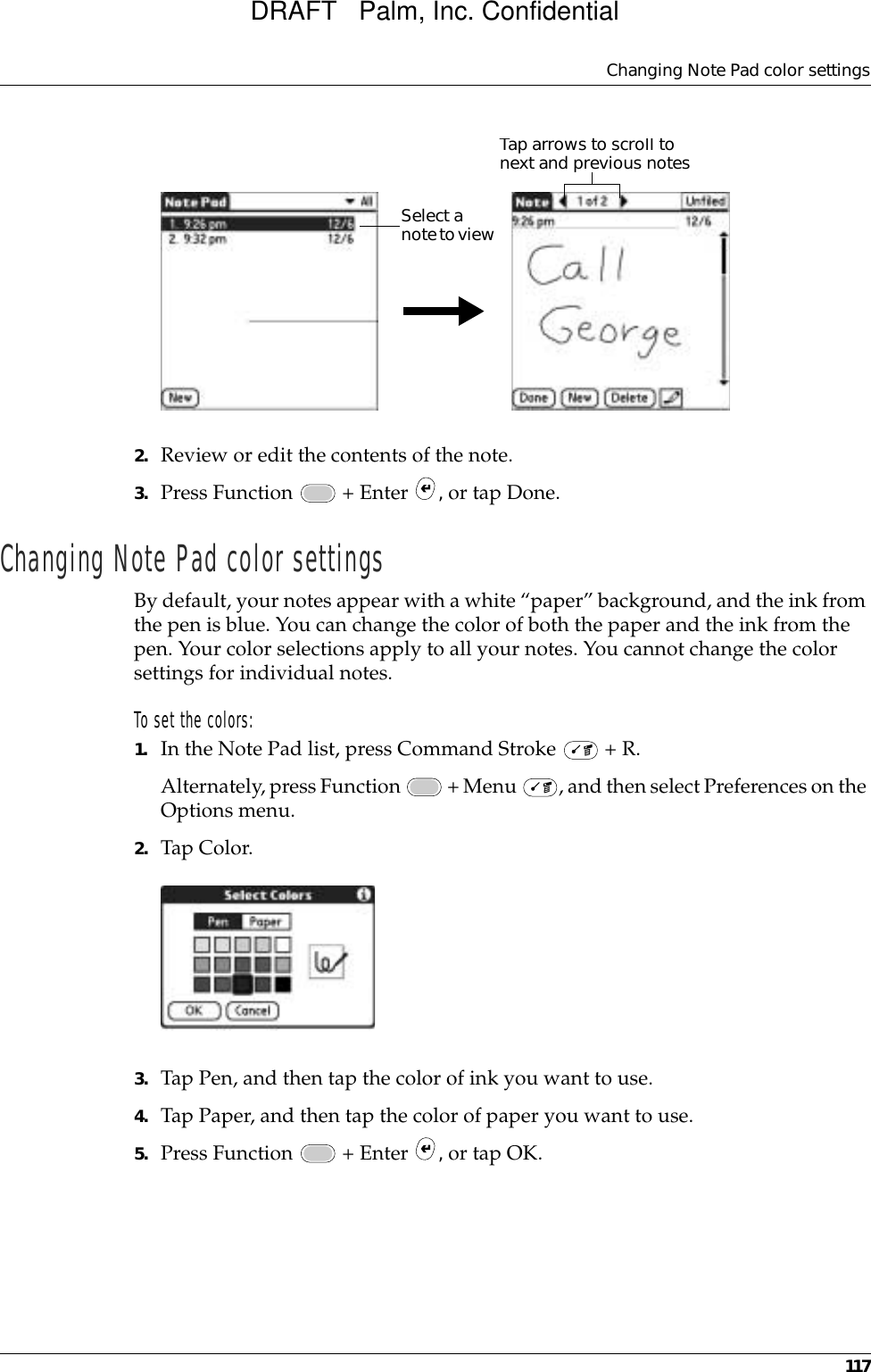 Changing Note Pad color settings1172. Review or edit the contents of the note. 3. Press Function   + Enter  , or tap Done.Changing Note Pad color settingsBy default, your notes appear with a white “paper” background, and the ink from the pen is blue. You can change the color of both the paper and the ink from the pen. Your color selections apply to all your notes. You cannot change the color settings for individual notes.To set the colors:1. In the Note Pad list, press Command Stroke   + R.Alternately, press Function   + Menu  , and then select Preferences on the Options menu.2. Tap Color.3. Tap Pen, and then tap the color of ink you want to use.4. Tap Paper, and then tap the color of paper you want to use.5. Press Function   + Enter  , or tap OK.Tap arrows to scroll to next and previous notesSelect a note to view DRAFT   Palm, Inc. Confidential