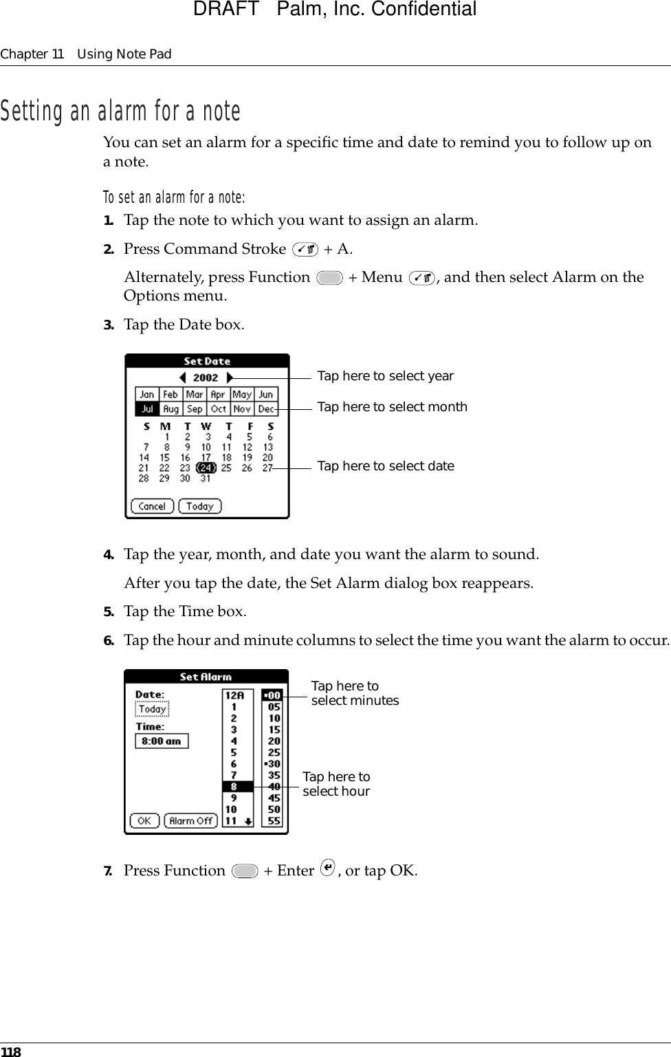 Chapter 11 Using Note Pad118Setting an alarm for a noteYou can set an alarm for a specific time and date to remind you to follow up on anote.To set an alarm for a note:1. Tap the note to which you want to assign an alarm.2. Press Command Stroke   + A.Alternately, press Function   + Menu  , and then select Alarm on the Options menu.3. Tap the Date box.4. Tap the year, month, and date you want the alarm to sound.After you tap the date, the Set Alarm dialog box reappears.5. Tap the Time box.6. Tap the hour and minute columns to select the time you want the alarm to occur.7. Press Function   + Enter  , or tap OK.Tap here to select monthTap here to select yearTap here to select dateTap here to select minutesTap here to select hourDRAFT   Palm, Inc. Confidential