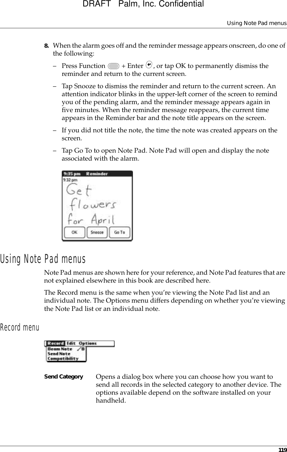 Using Note Pad menus1198. When the alarm goes off and the reminder message appears onscreen, do one of the following:– Press Function   + Enter  , or tap OK to permanently dismiss the reminder and return to the current screen.– Tap Snooze to dismiss the reminder and return to the current screen. An attention indicator blinks in the upper-left corner of the screen to remind you of the pending alarm, and the reminder message appears again in five minutes. When the reminder message reappears, the current time appears in the Reminder bar and the note title appears on the screen. – If you did not title the note, the time the note was created appears on the screen.– Tap Go To to open Note Pad. Note Pad will open and display the note associated with the alarm.Using Note Pad menusNote Pad menus are shown here for your reference, and Note Pad features that are not explained elsewhere in this book are described here.The Record menu is the same when you’re viewing the Note Pad list and an individual note. The Options menu differs depending on whether you’re viewing the Note Pad list or an individual note.Record menuSend Category Opens a dialog box where you can choose how you want to send all records in the selected category to another device. The options available depend on the software installed on your handheld.DRAFT   Palm, Inc. Confidential