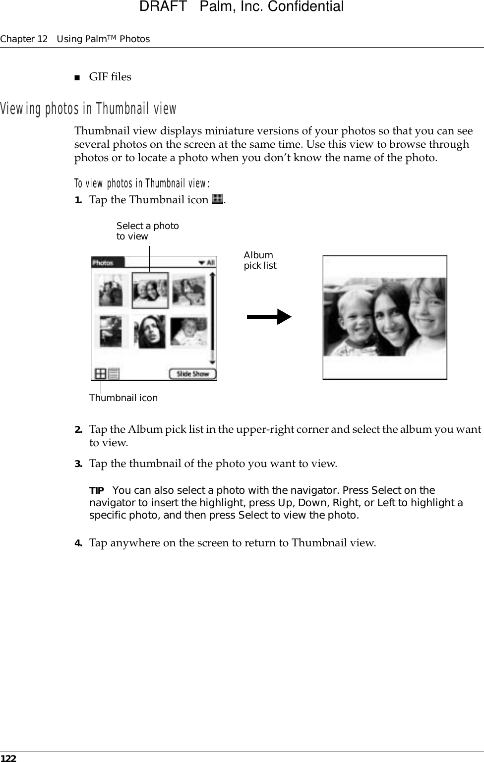 Chapter 12 Using PalmTM Photos122■GIF files Viewing photos in Thumbnail viewThumbnail view displays miniature versions of your photos so that you can see several photos on the screen at the same time. Use this view to browse through photos or to locate a photo when you don’t know the name of the photo.To view photos in Thumbnail view:1. Tap the Thumbnail icon  . 2. Tap the Album pick list in the upper-right corner and select the album you want to view.3. Tap the thumbnail of the photo you want to view.TIP You can also select a photo with the navigator. Press Select on the navigator to insert the highlight, press Up, Down, Right, or Left to highlight a specific photo, and then press Select to view the photo.4. Tap anywhere on the screen to return to Thumbnail view.Select a photo to view Album pick listThumbnail iconDRAFT   Palm, Inc. Confidential