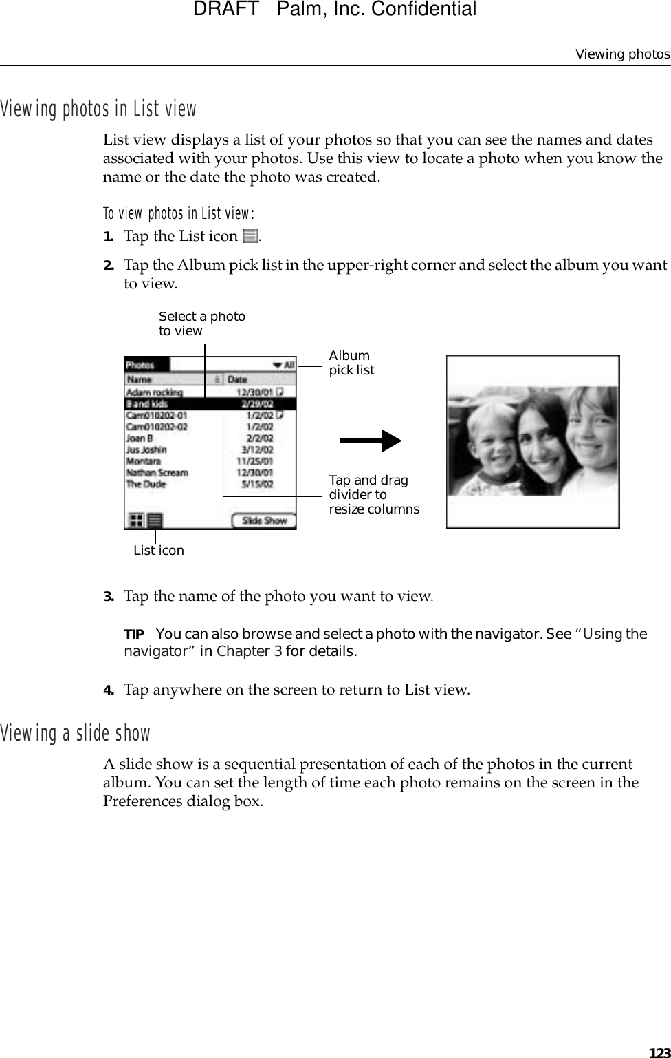 Viewing photos123Viewing photos in List viewList view displays a list of your photos so that you can see the names and dates associated with your photos. Use this view to locate a photo when you know the name or the date the photo was created.To view photos in List view:1. Tap the List icon  . 2. Tap the Album pick list in the upper-right corner and select the album you want to view.3. Tap the name of the photo you want to view.TIP You can also browse and select a photo with the navigator. See “Using the navigator” in Chapter 3 for details.4. Tap anywhere on the screen to return to List view.Viewing a slide showA slide show is a sequential presentation of each of the photos in the current album. You can set the length of time each photo remains on the screen in the Preferences dialog box. Select a photo to view Album pick listList iconTap and drag divider to resize columnsDRAFT   Palm, Inc. Confidential