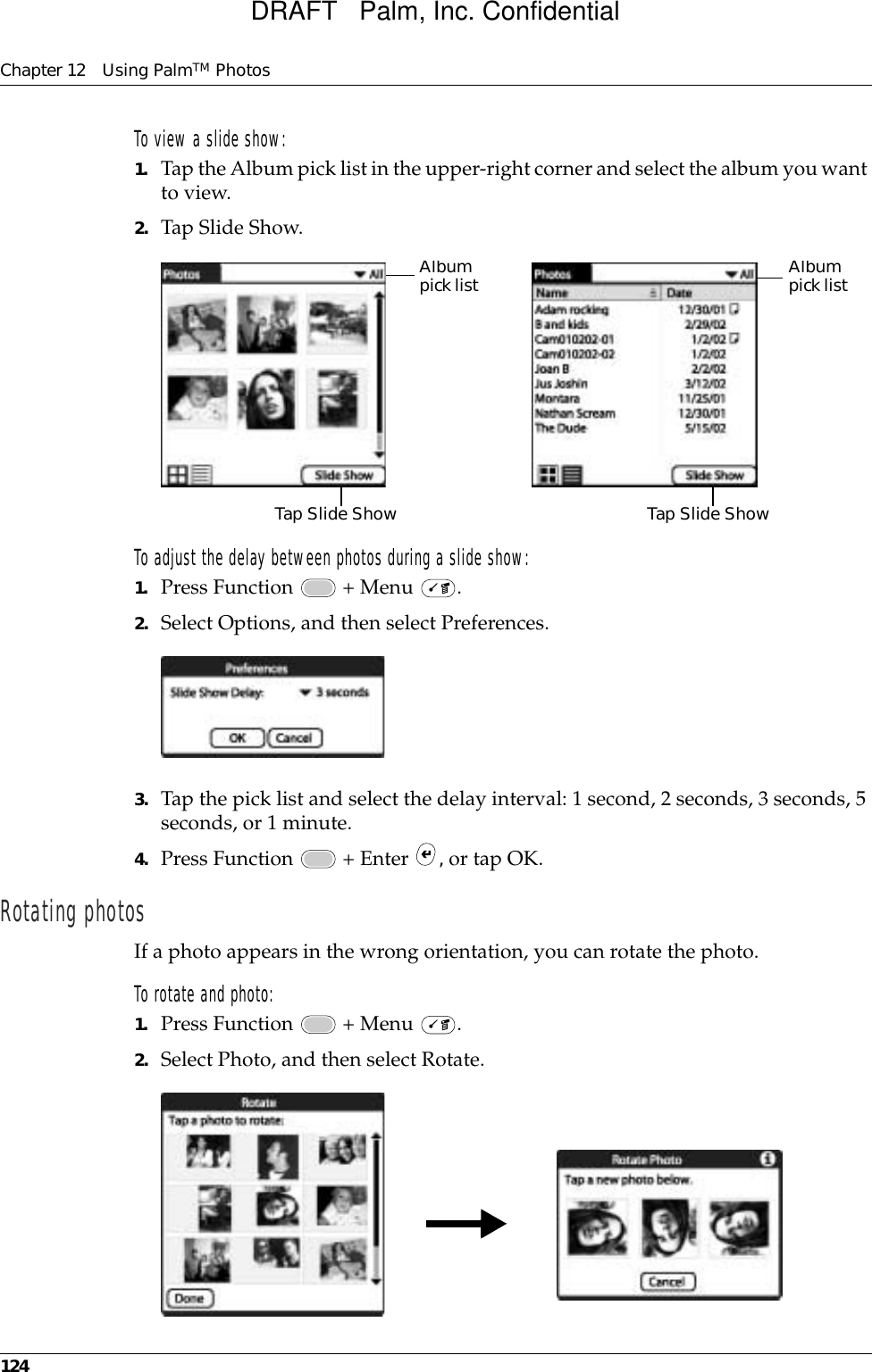 Chapter 12 Using PalmTM Photos124To view a slide show:1. Tap the Album pick list in the upper-right corner and select the album you want to view.2. Tap Slide Show.To adjust the delay between photos during a slide show:1. Press Function   + Menu  .2. Select Options, and then select Preferences.3. Tap the pick list and select the delay interval: 1 second, 2 seconds, 3 seconds, 5 seconds, or 1 minute.4. Press Function   + Enter  , or tap OK.Rotating photosIf a photo appears in the wrong orientation, you can rotate the photo.To rotate and photo:1. Press Function   + Menu  .2. Select Photo, and then select Rotate.Tap Slide Show Tap Slide ShowAlbum pick listAlbum pick listDRAFT   Palm, Inc. Confidential