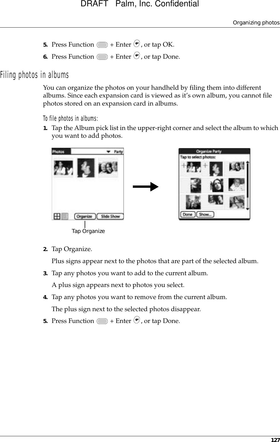 Organizing photos1275. Press Function   + Enter  , or tap OK.6. Press Function   + Enter  , or tap Done.Filing photos in albumsYou can organize the photos on your handheld by filing them into different albums. Since each expansion card is viewed as it’s own album, you cannot file photos stored on an expansion card in albums.To file photos in albums:1. Tap the Album pick list in the upper-right corner and select the album to which you want to add photos.2. Tap Organize.Plus signs appear next to the photos that are part of the selected album.3. Tap any photos you want to add to the current album.A plus sign appears next to photos you select.4. Tap any photos you want to remove from the current album.The plus sign next to the selected photos disappear.5. Press Function   + Enter  , or tap Done.Tap OrganizeDRAFT   Palm, Inc. Confidential