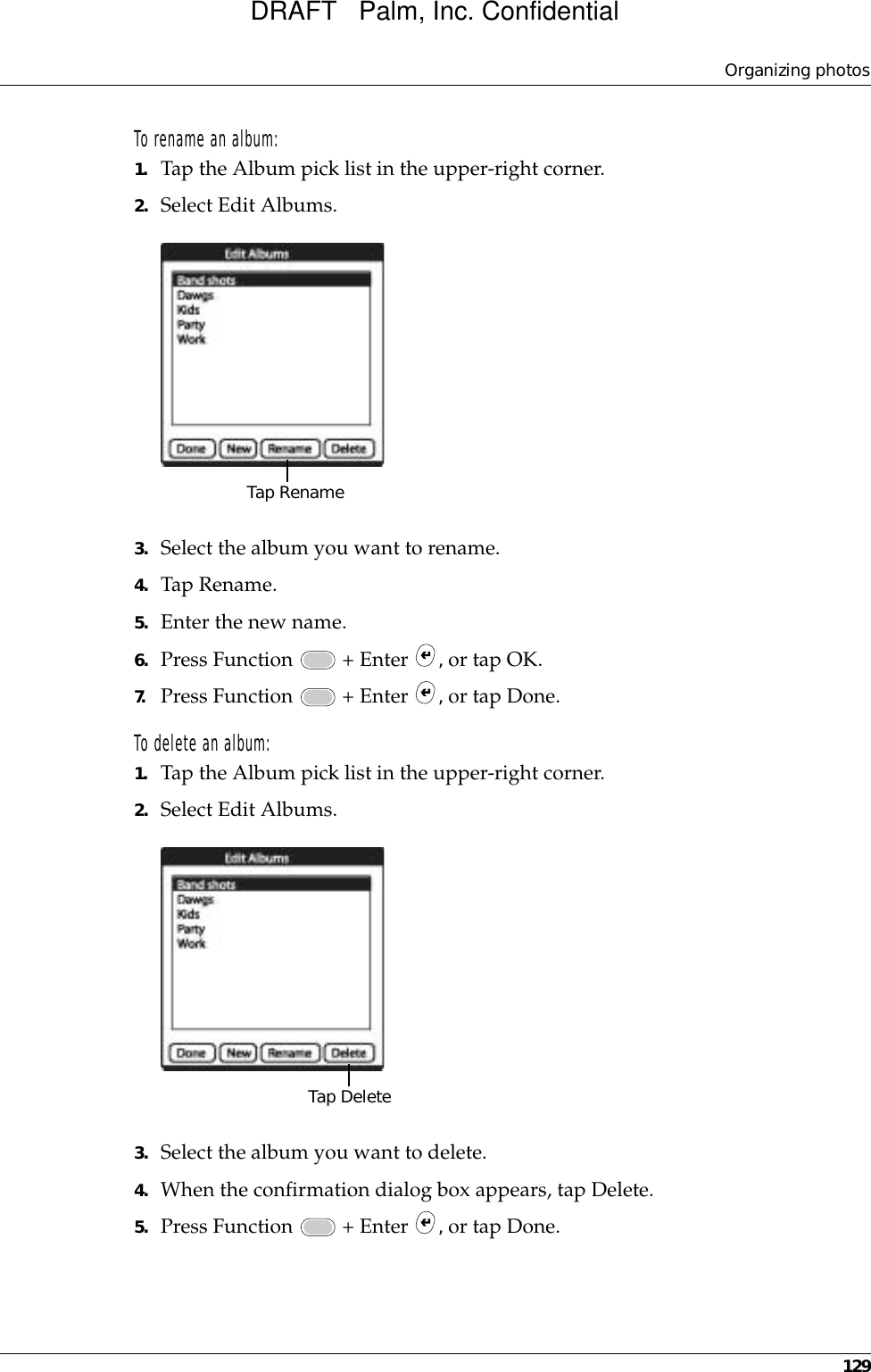 Organizing photos129To rename an album:1. Tap the Album pick list in the upper-right corner.2. Select Edit Albums.3. Select the album you want to rename. 4. Tap Rename.5. Enter the new name.6. Press Function   + Enter  , or tap OK.7. Press Function   + Enter  , or tap Done.To delete an album:1. Tap the Album pick list in the upper-right corner.2. Select Edit Albums.3. Select the album you want to delete. 4. When the confirmation dialog box appears, tap Delete.5. Press Function   + Enter  , or tap Done.Tap RenameTap DeleteDRAFT   Palm, Inc. Confidential