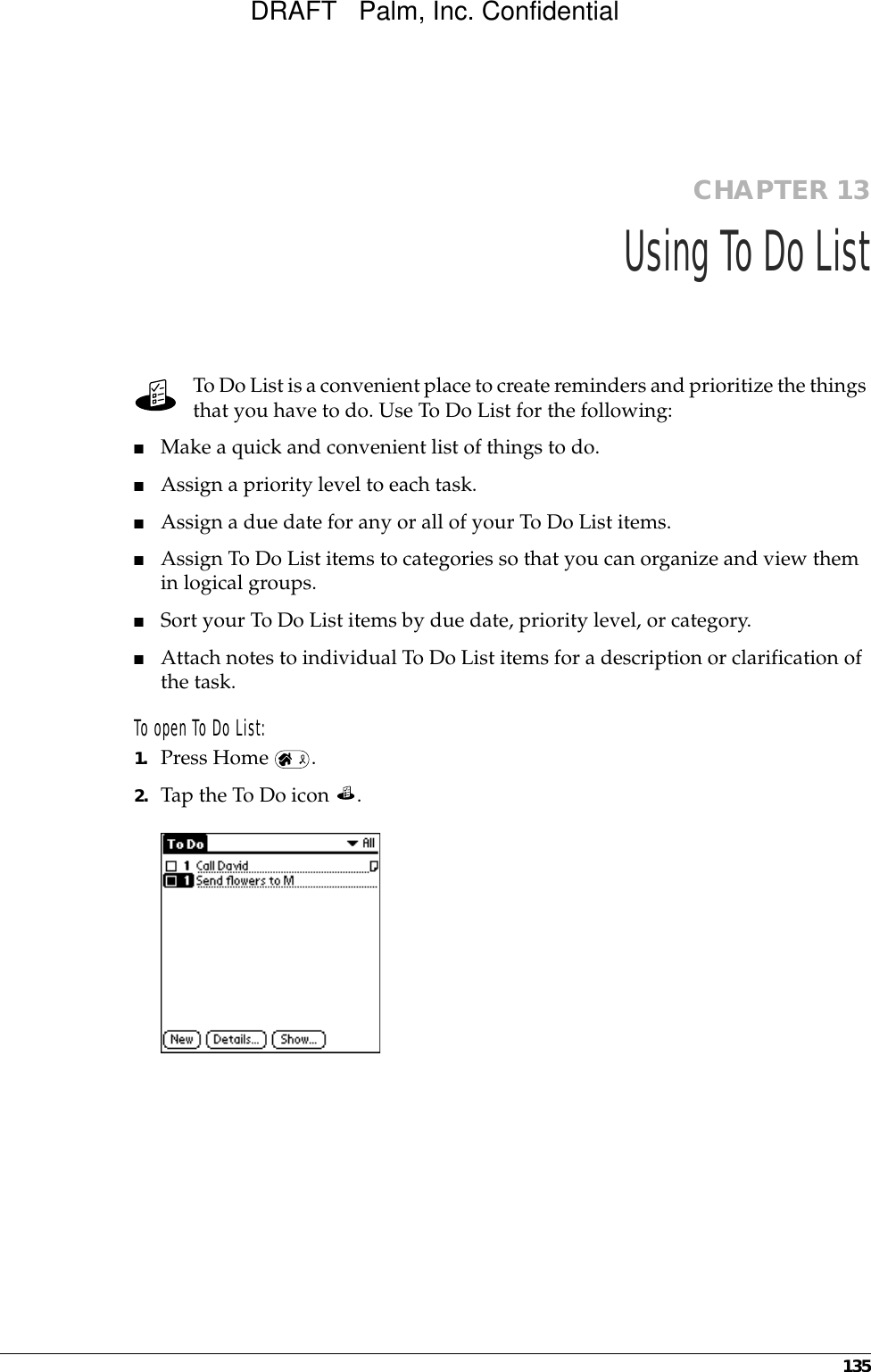 135CHAPTER 13Using To Do ListTo Do List is a convenient place to create reminders and prioritize the things that you have to do. Use To Do List for the following:■Make a quick and convenient list of things to do.■Assign a priority level to each task.■Assign a due date for any or all of your To Do List items. ■Assign To Do List items to categories so that you can organize and view them in logical groups.■Sort your To Do List items by due date, priority level, or category.■Attach notes to individual To Do List items for a description or clarification of the task.To open To Do List: 1. Press Home  . 2. Tap the To Do icon  . DRAFT   Palm, Inc. Confidential