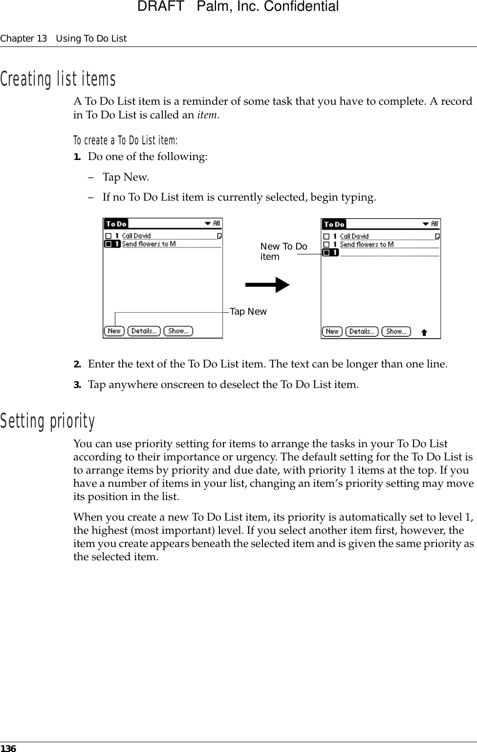 Chapter 13 Using To Do List136Creating list itemsA To Do List item is a reminder of some task that you have to complete. A record in To Do List is called an item.To create a To Do List item:1. Do one of the following:–Tap New.– If no To Do List item is currently selected, begin typing.2. Enter the text of the To Do List item. The text can be longer than one line.3. Tap anywhere onscreen to deselect the To Do List item.Setting priorityYou can use priority setting for items to arrange the tasks in your To Do List according to their importance or urgency. The default setting for the To Do List is to arrange items by priority and due date, with priority 1 items at the top. If you have a number of items in your list, changing an item’s priority setting may move its position in the list. When you create a new To Do List item, its priority is automatically set to level 1, the highest (most important) level. If you select another item first, however, the item you create appears beneath the selected item and is given the same priority as the selected item. Tap NewNew To Do itemDRAFT   Palm, Inc. Confidential