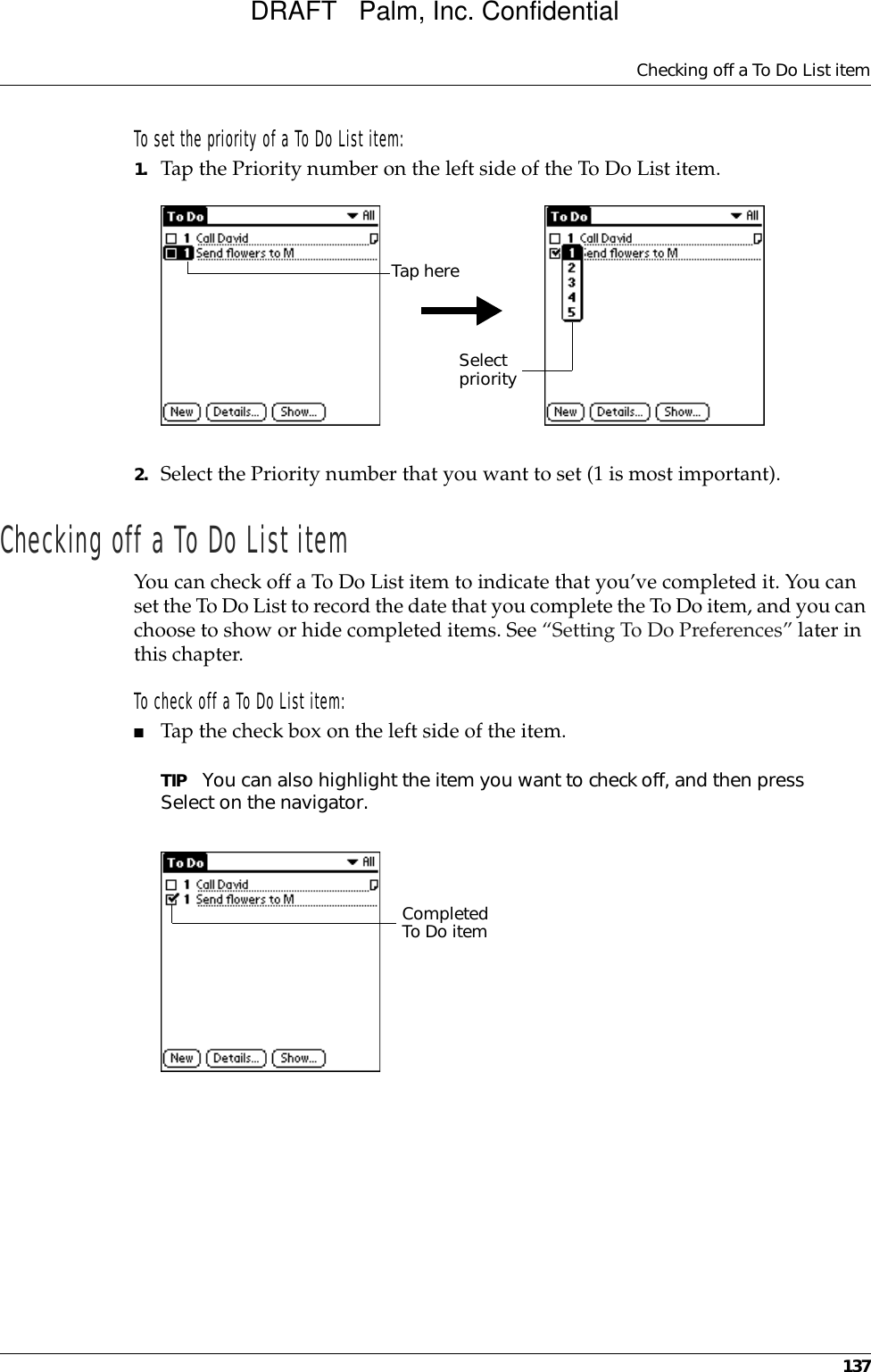 Checking off a To Do List item137To set the priority of a To Do List item:1. Tap the Priority number on the left side of the To Do List item.2. Select the Priority number that you want to set (1 is most important). Checking off a To Do List itemYou can check off a To Do List item to indicate that you’ve completed it. You can set the To Do List to record the date that you complete the To Do item, and you can choose to show or hide completed items. See “Setting To Do Preferences” later in this chapter.To check off a To Do List item:■Tap the check box on the left side of the item.TIP You can also highlight the item you want to check off, and then press Select on the navigator.Select priorityTap hereCompleted To Do itemDRAFT   Palm, Inc. Confidential