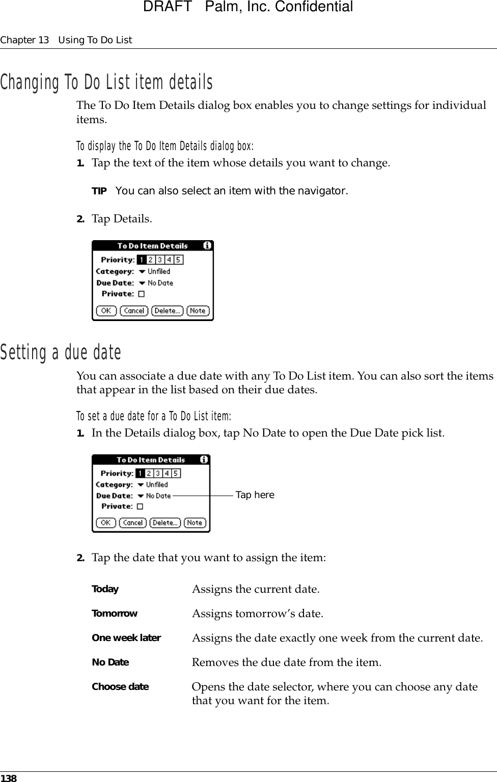 Chapter 13 Using To Do List138Changing To Do List item detailsThe To Do Item Details dialog box enables you to change settings for individual items. To display the To Do Item Details dialog box:1. Tap the text of the item whose details you want to change.TIP You can also select an item with the navigator.2. Tap Details.Setting a due dateYou can associate a due date with any To Do List item. You can also sort the items that appear in the list based on their due dates.To set a due date for a To Do List item:1. In the Details dialog box, tap No Date to open the Due Date pick list.2. Tap the date that you want to assign the item:Today Assigns the current date.Tomorrow Assigns tomorrow’s date.One week later Assigns the date exactly one week from the current date.No Date Removes the due date from the item.Choose date Opens the date selector, where you can choose any date that you want for the item.Tap hereDRAFT   Palm, Inc. Confidential