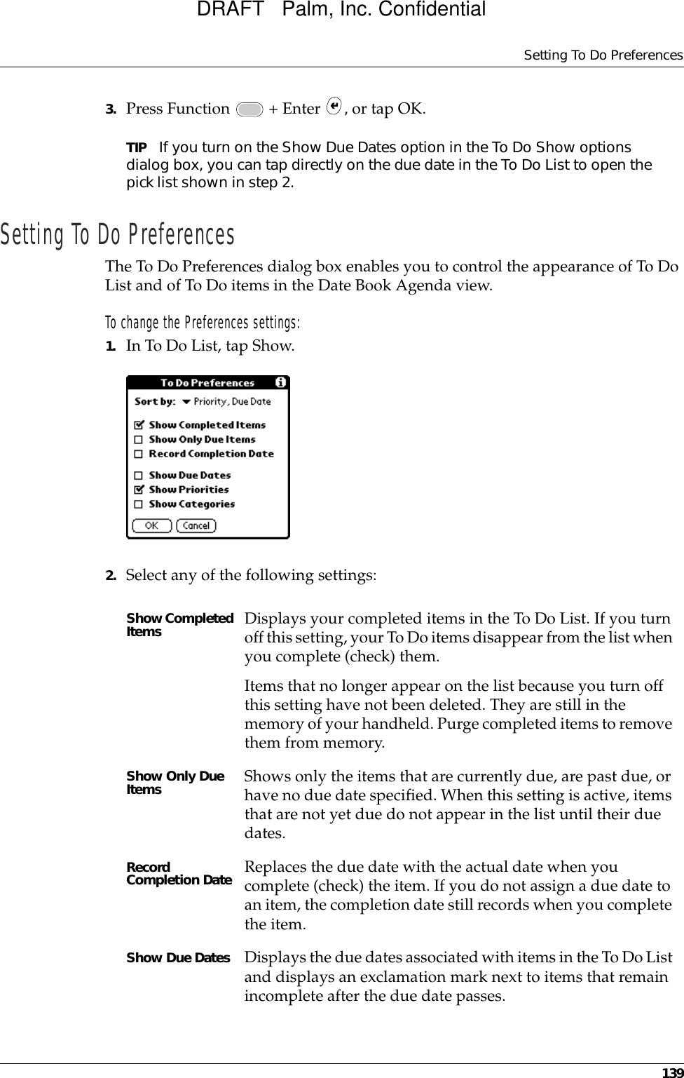 Setting To Do Preferences1393. Press Function   + Enter  , or tap OK.TIP If you turn on the Show Due Dates option in the To Do Show options dialog box, you can tap directly on the due date in the To Do List to open the pick list shown in step 2. Setting To Do PreferencesThe To Do Preferences dialog box enables you to control the appearance of To Do List and of To Do items in the Date Book Agenda view.To change the Preferences settings:1. In To Do List, tap Show.2. Select any of the following settings:Show Completed Items Displays your completed items in the To Do List. If you turn off this setting, your To Do items disappear from the list when you complete (check) them.Items that no longer appear on the list because you turn off this setting have not been deleted. They are still in the memory of your handheld. Purge completed items to remove them from memory.Show Only Due Items Shows only the items that are currently due, are past due, or have no due date specified. When this setting is active, items that are not yet due do not appear in the list until their due dates.Record Completion Date Replaces the due date with the actual date when you complete (check) the item. If you do not assign a due date to an item, the completion date still records when you complete the item.Show Due Dates Displays the due dates associated with items in the To Do List and displays an exclamation mark next to items that remain incomplete after the due date passes.DRAFT   Palm, Inc. Confidential