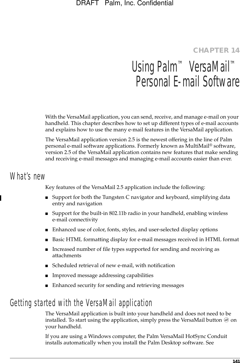 141CHAPTER 14Using Palm™ VersaMail™PersonalE-mailSoftwareWith the VersaMail application, you can send, receive, and manage e-mail on your handheld. This chapter describes how to set up different types of e-mail accounts and explains how to use the many e-mail features in the VersaMail application. The VersaMail application version 2.5 is the newest offering in the line of Palm personal e-mail software applications. Formerly known as MultiMail® software, version 2.5 of the VersaMail application contains new features that make sending and receiving e-mail messages and managing e-mail accounts easier than ever. What’s newKey features of the VersaMail 2.5 application include the following:■Support for both the Tungsten C navigator and keyboard, simplifying data entry and navigation■Support for the built-in 802.11b radio in your handheld, enabling wireless e-mail connectivity■Enhanced use of color, fonts, styles, and user-selected display options■Basic HTML formatting display for e-mail messages received in HTML format■Increased number of file types supported for sending and receiving as attachments■Scheduled retrieval of new e-mail, with notification■Improved message addressing capabilities■Enhanced security for sending and retrieving messagesGetting started with the VersaMail applicationThe VersaMail application is built into your handheld and does not need to be installed. To start using the application, simply press the VersaMail button   on your handheld.If you are using a Windows computer, the Palm VersaMail HotSync Conduit installs automatically when you install the Palm Desktop software. See DRAFT   Palm, Inc. Confidential