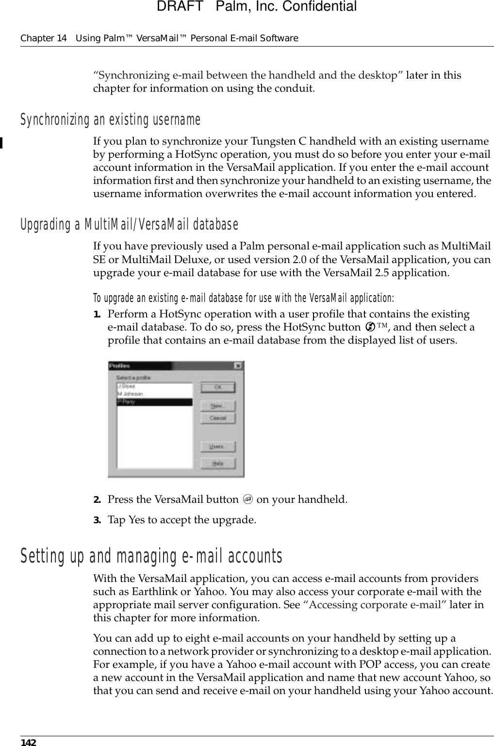 Chapter 14 Using Palm™ VersaMail™ Personal E-mail Software142“Synchronizing e-mail between the handheld and the desktop” later in this chapter for information on using the conduit.Synchronizing an existing usernameIf you plan to synchronize your Tungsten C handheld with an existing username by performing a HotSync operation, you must do so before you enter your e-mail account information in the VersaMail application. If you enter the e-mail account information first and then synchronize your handheld to an existing username, the username information overwrites the e-mail account information you entered.Upgrading a MultiMail/VersaMail databaseIf you have previously used a Palm personal e-mail application such as MultiMail SE or MultiMail Deluxe, or used version 2.0 of the VersaMail application, you can upgrade your e-mail database for use with the VersaMail 2.5 application.To upgrade an existing e-mail database for use with the VersaMail application:1. Perform a HotSync operation with a user profile that contains the existing e-mail database. To do so, press the HotSync button  ™, and then select a profile that contains an e-mail database from the displayed list of users.2. Press the VersaMail button   on your handheld.3. Tap Yes to accept the upgrade.Setting up and managing e-mail accountsWith the VersaMail application, you can access e-mail accounts from providers such as Earthlink or Yahoo. You may also access your corporate e-mail with the appropriate mail server configuration. See “Accessing corporate e-mail” later in this chapter for more information.You can add up to eight e-mail accounts on your handheld by setting up a connection to a network provider or synchronizing to a desktop e-mail application. For example, if you have a Yahoo e-mail account with POP access, you can create a new account in the VersaMail application and name that new account Yahoo, so that you can send and receive e-mail on your handheld using your Yahoo account.DRAFT   Palm, Inc. Confidential