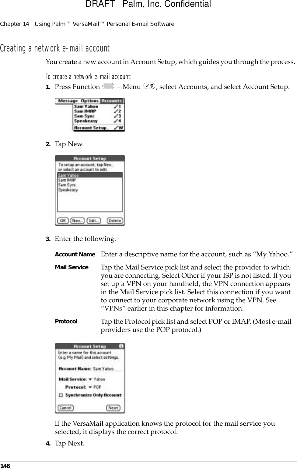 Chapter 14 Using Palm™ VersaMail™ Personal E-mail Software146Creating a network e-mail accountYou create a new account in Account Setup, which guides you through the process. To create a network e-mail account:1. Press Function   + Menu  , select Accounts, and select Account Setup.2. Tap New.3. Enter the following:If the VersaMail application knows the protocol for the mail service you selected, it displays the correct protocol.4. Tap Next.Account Name Enter a descriptive name for the account, such as “My Yahoo.”Mail Service Tap the Mail Service pick list and select the provider to which you are connecting. Select Other if your ISP is not listed. If you set up a VPN on your handheld, the VPN connection appears in the Mail Service pick list. Select this connection if you want to connect to your corporate network using the VPN. See “VPNs” earlier in this chapter for information.Protocol Tap the Protocol pick list and select POP or IMAP. (Most e-mail providers use the POP protocol.)DRAFT   Palm, Inc. Confidential