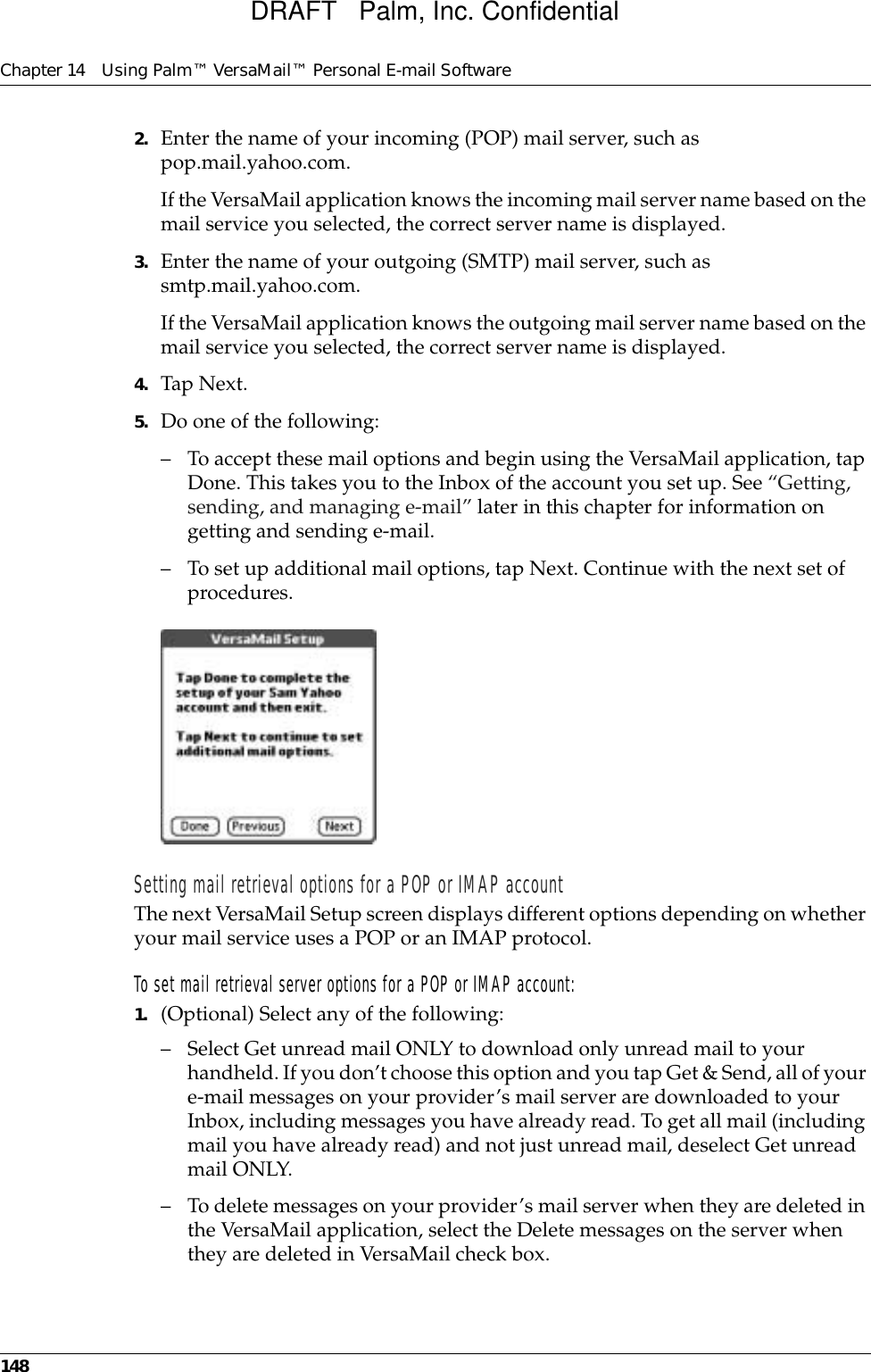 Chapter 14 Using Palm™ VersaMail™ Personal E-mail Software1482. Enter the name of your incoming (POP) mail server, such as pop.mail.yahoo.com.If the VersaMail application knows the incoming mail server name based on the mail service you selected, the correct server name is displayed.3. Enter the name of your outgoing (SMTP) mail server, such as smtp.mail.yahoo.com.If the VersaMail application knows the outgoing mail server name based on the mail service you selected, the correct server name is displayed.4. Tap Next.5. Do one of the following:– To accept these mail options and begin using the VersaMail application, tap Done. This takes you to the Inbox of the account you set up. See “Getting, sending, and managing e-mail” later in this chapter for information on getting and sending e-mail. – To set up additional mail options, tap Next. Continue with the next set of procedures.Setting mail retrieval options for a POP or IMAP accountThe next VersaMail Setup screen displays different options depending on whether your mail service uses a POP or an IMAP protocol.To set mail retrieval server options for a POP or IMAP account:1. (Optional) Select any of the following:– Select Get unread mail ONLY to download only unread mail to your handheld. If you don’t choose this option and you tap Get &amp; Send, all of your e-mail messages on your provider’s mail server are downloaded to your Inbox, including messages you have already read. To get all mail (including mail you have already read) and not just unread mail, deselect Get unread mail ONLY. – To delete messages on your provider’s mail server when they are deleted in the VersaMail application, select the Delete messages on the server when they are deleted in VersaMail check box.DRAFT   Palm, Inc. Confidential