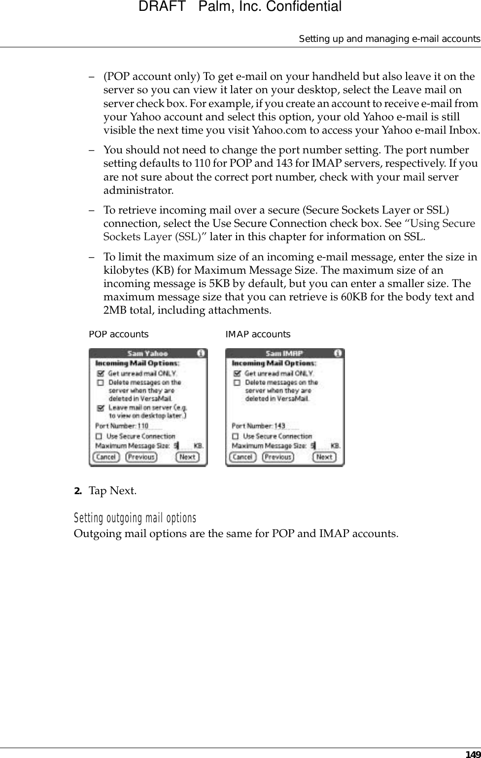 Setting up and managing e-mail accounts149– (POP account only) To get e-mail on your handheld but also leave it on the server so you can view it later on your desktop, select the Leave mail on server check box. For example, if you create an account to receive e-mail from your Yahoo account and select this option, your old Yahoo e-mail is still visible the next time you visit Yahoo.com to access your Yahoo e-mail Inbox.– You should not need to change the port number setting. The port number setting defaults to 110 for POP and 143 for IMAP servers, respectively. If you are not sure about the correct port number, check with your mail server administrator.– To retrieve incoming mail over a secure (Secure Sockets Layer or SSL) connection, select the Use Secure Connection check box. See “Using Secure Sockets Layer (SSL)” later in this chapter for information on SSL.– To limit the maximum size of an incoming e-mail message, enter the size in kilobytes (KB) for Maximum Message Size. The maximum size of an incoming message is 5KB by default, but you can enter a smaller size. The maximum message size that you can retrieve is 60KB for the body text and 2MB total, including attachments.2. Tap Next. Setting outgoing mail optionsOutgoing mail options are the same for POP and IMAP accounts.POP accountsIMAP accountsDRAFT   Palm, Inc. Confidential