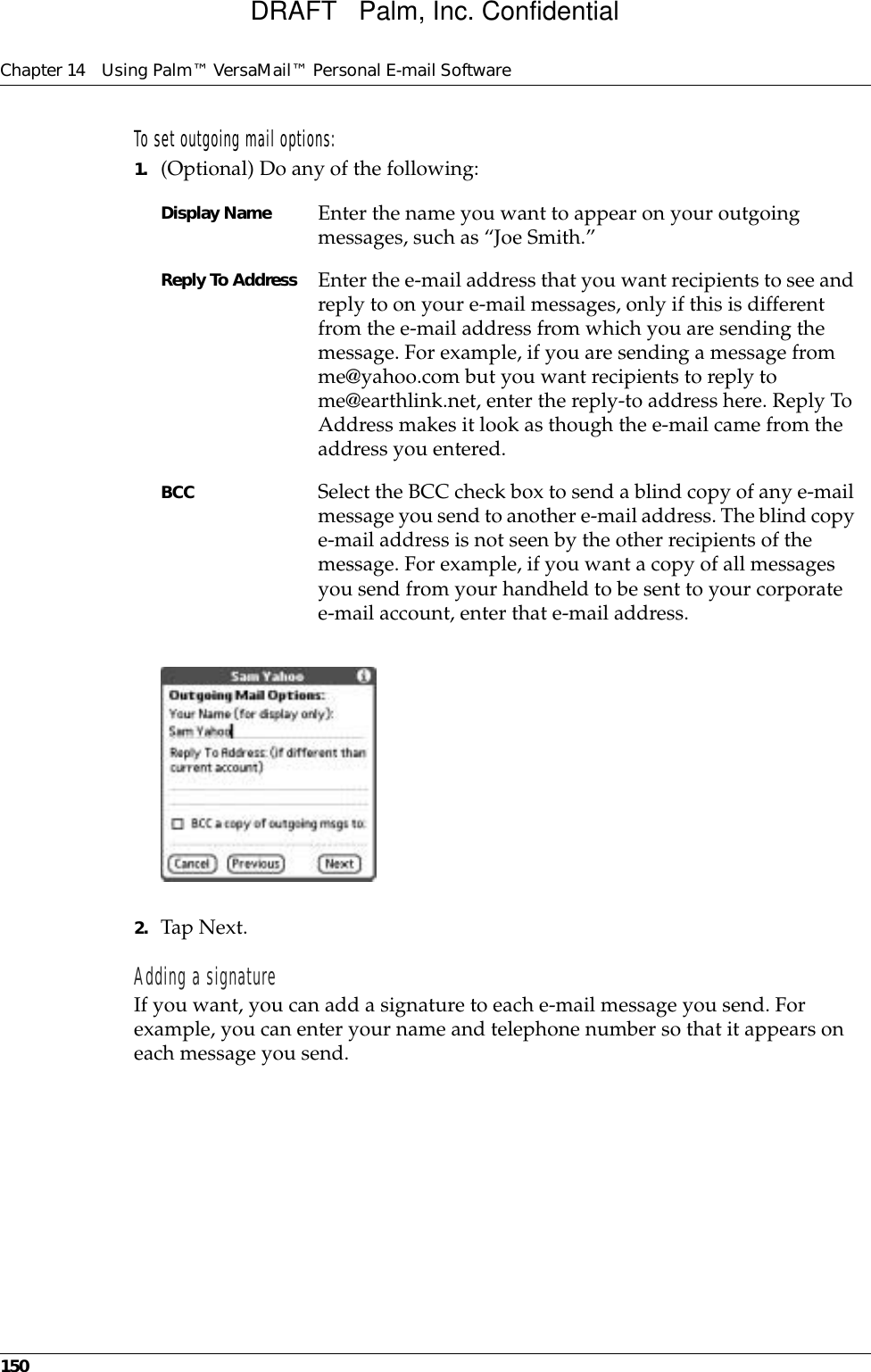 Chapter 14 Using Palm™ VersaMail™ Personal E-mail Software150To set outgoing mail options:1. (Optional) Do any of the following:2. Tap Next.Adding a signatureIf you want, you can add a signature to each e-mail message you send. For example, you can enter your name and telephone number so that it appears on each message you send. Display Name Enter the name you want to appear on your outgoing messages, such as “Joe Smith.”Reply To Address Enter the e-mail address that you want recipients to see and reply to on your e-mail messages, only if this is different from the e-mail address from which you are sending the message. For example, if you are sending a message from me@yahoo.com but you want recipients to reply to me@earthlink.net, enter the reply-to address here. Reply To Address makes it look as though the e-mail came from the address you entered.BCC Select the BCC check box to send a blind copy of any e-mail message you send to another e-mail address. The blind copy e-mail address is not seen by the other recipients of the message. For example, if you want a copy of all messages you send from your handheld to be sent to your corporate e-mail account, enter that e-mail address.DRAFT   Palm, Inc. Confidential