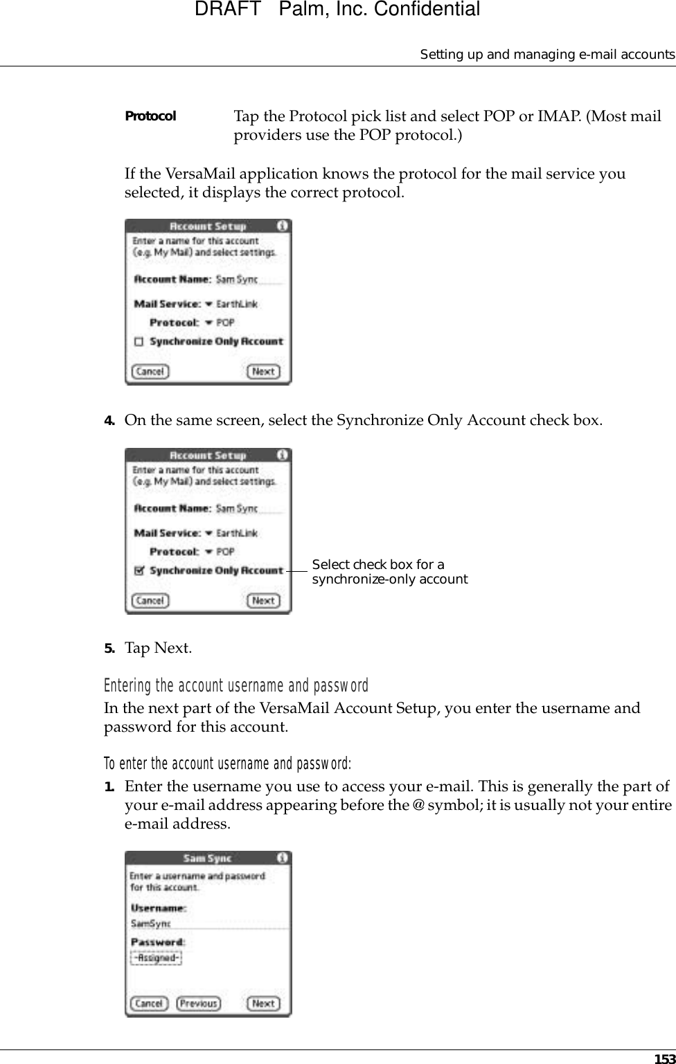 Setting up and managing e-mail accounts153If the VersaMail application knows the protocol for the mail service you selected, it displays the correct protocol.4. On the same screen, select the Synchronize Only Account check box.5. Tap Next.Entering the account username and passwordIn the next part of the VersaMail Account Setup, you enter the username and password for this account. To enter the account username and password:1. Enter the username you use to access your e-mail. This is generally the part of your e-mail address appearing before the @ symbol; it is usually not your entire e-mail address.Protocol Tap the Protocol pick list and select POP or IMAP. (Most mail providers use the POP protocol.)Select check box for a synchronize-only accountDRAFT   Palm, Inc. Confidential