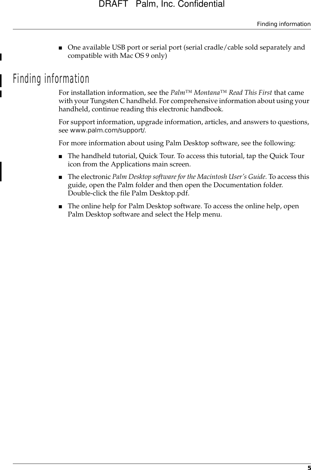 Finding information5■One available USB port or serial port (serial cradle/cable sold separately and compatible with Mac OS 9 only)Finding informationFor installation information, see the Palm™ Montana™ Read This First that came with your Tungsten C handheld. For comprehensive information about using your handheld, continue reading this electronic handbook. For support information, upgrade information, articles, and answers to questions, see www.palm.com/support/.For more information about using Palm Desktop software, see the following: ■The handheld tutorial, Quick Tour. To access this tutorial, tap the Quick Tour icon from the Applications main screen.■The electronic Palm Desktop software for the Macintosh User’s Guide. To access this guide, open the Palm folder and then open the Documentation folder. Double-click the file Palm Desktop.pdf. ■The online help for Palm Desktop software. To access the online help, open Palm Desktop software and select the Help menu.DRAFT   Palm, Inc. Confidential