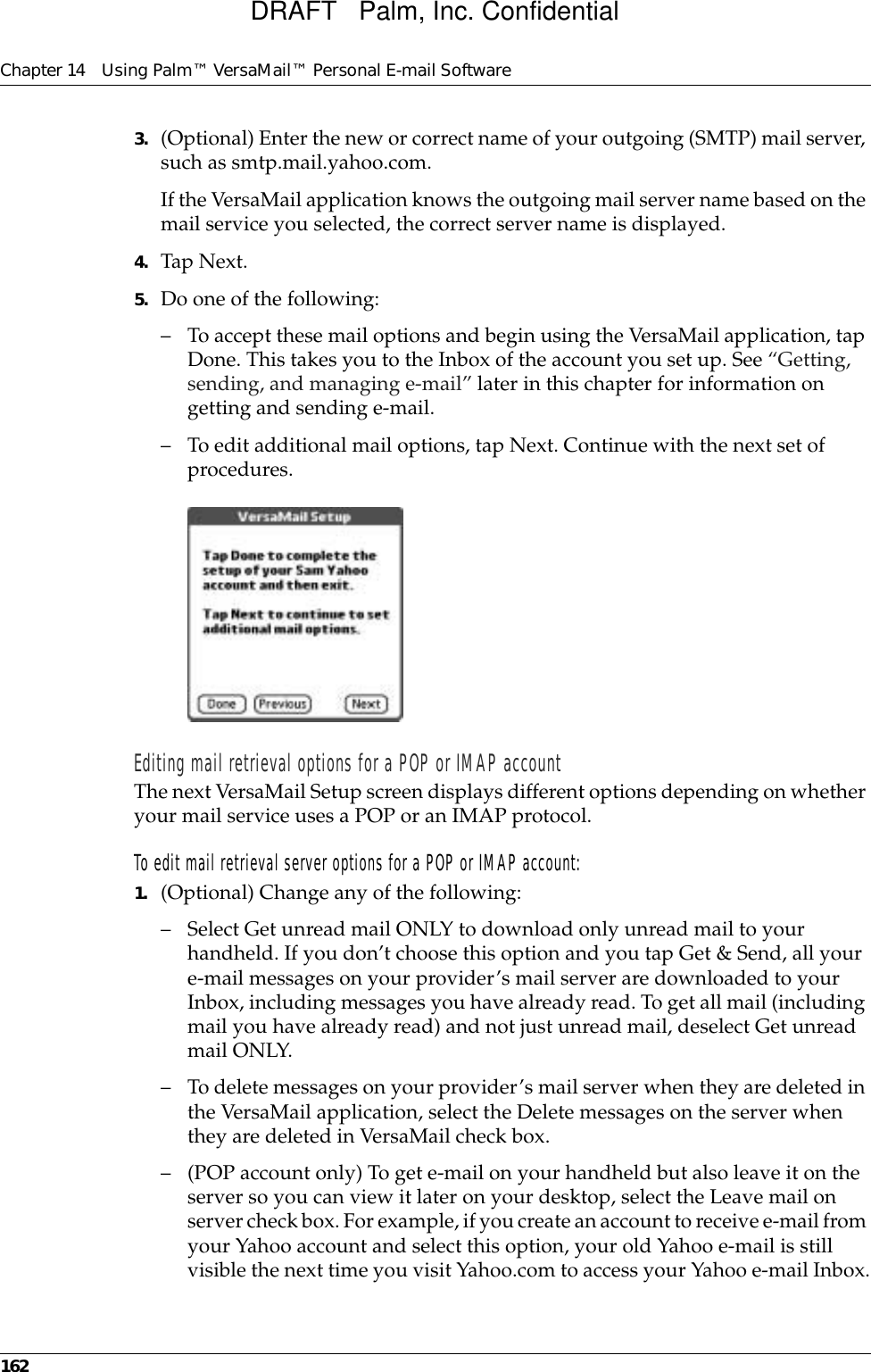 Chapter 14 Using Palm™ VersaMail™ Personal E-mail Software1623. (Optional) Enter the new or correct name of your outgoing (SMTP) mail server, such as smtp.mail.yahoo.com.If the VersaMail application knows the outgoing mail server name based on the mail service you selected, the correct server name is displayed.4. Tap Next.5. Do one of the following:– To accept these mail options and begin using the VersaMail application, tap Done. This takes you to the Inbox of the account you set up. See “Getting, sending, and managing e-mail” later in this chapter for information on getting and sending e-mail. – To edit additional mail options, tap Next. Continue with the next set of procedures.Editing mail retrieval options for a POP or IMAP accountThe next VersaMail Setup screen displays different options depending on whether your mail service uses a POP or an IMAP protocol.To edit mail retrieval server options for a POP or IMAP account:1. (Optional) Change any of the following:– Select Get unread mail ONLY to download only unread mail to your handheld. If you don’t choose this option and you tap Get &amp; Send, all your e-mail messages on your provider’s mail server are downloaded to your Inbox, including messages you have already read. To get all mail (including mail you have already read) and not just unread mail, deselect Get unread mail ONLY. – To delete messages on your provider’s mail server when they are deleted in the VersaMail application, select the Delete messages on the server when they are deleted in VersaMail check box.– (POP account only) To get e-mail on your handheld but also leave it on the server so you can view it later on your desktop, select the Leave mail on server check box. For example, if you create an account to receive e-mail from your Yahoo account and select this option, your old Yahoo e-mail is still visible the next time you visit Yahoo.com to access your Yahoo e-mail Inbox.DRAFT   Palm, Inc. Confidential