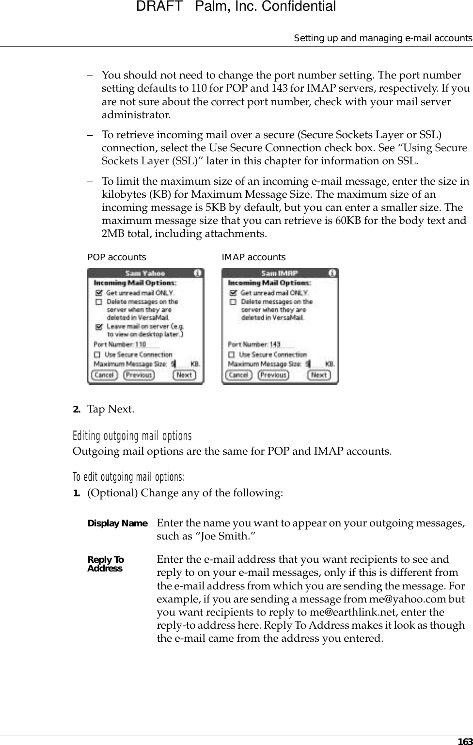 Setting up and managing e-mail accounts163– You should not need to change the port number setting. The port number setting defaults to 110 for POP and 143 for IMAP servers, respectively. If you are not sure about the correct port number, check with your mail server administrator.– To retrieve incoming mail over a secure (Secure Sockets Layer or SSL) connection, select the Use Secure Connection check box. See “Using Secure Sockets Layer (SSL)” later in this chapter for information on SSL.– To limit the maximum size of an incoming e-mail message, enter the size in kilobytes (KB) for Maximum Message Size. The maximum size of an incoming message is 5KB by default, but you can enter a smaller size. The maximum message size that you can retrieve is 60KB for the body text and 2MB total, including attachments.2. Tap Next. Editing outgoing mail optionsOutgoing mail options are the same for POP and IMAP accounts.To edit outgoing mail options:1. (Optional) Change any of the following:Display Name Enter the name you want to appear on your outgoing messages, such as “Joe Smith.”Reply To Address Enter the e-mail address that you want recipients to see and reply to on your e-mail messages, only if this is different from the e-mail address from which you are sending the message. For example, if you are sending a message from me@yahoo.com but you want recipients to reply to me@earthlink.net, enter the reply-to address here. Reply To Address makes it look as though the e-mail came from the address you entered.POP accountsIMAP accountsDRAFT   Palm, Inc. Confidential