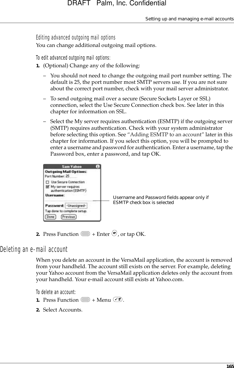 Setting up and managing e-mail accounts165Editing advanced outgoing mail optionsYou can change additional outgoing mail options.To edit advanced outgoing mail options:1. (Optional) Change any of the following:– You should not need to change the outgoing mail port number setting. The default is 25, the port number most SMTP servers use. If you are not sure about the correct port number, check with your mail server administrator.– To send outgoing mail over a secure (Secure Sockets Layer or SSL) connection, select the Use Secure Connection check box. See later in this chapter for information on SSL.– Select the My server requires authentication (ESMTP) if the outgoing server (SMTP) requires authentication. Check with your system administrator before selecting this option. See “Adding ESMTP to an account” later in this chapter for information. If you select this option, you will be prompted to enter a username and password for authentication. Enter a username, tap the Password box, enter a password, and tap OK.2. Press Function   + Enter  , or tap OK.Deleting an e-mail accountWhen you delete an account in the VersaMail application, the account is removed from your handheld. The account still exists on the server. For example, deleting your Yahoo account from the VersaMail application deletes only the account from your handheld. Your e-mail account still exists at Yahoo.com. To delete an account:1. Press Function   + Menu  .2. Select Accounts.Username and Password fields appear only if ESMTP check box is selectedDRAFT   Palm, Inc. Confidential