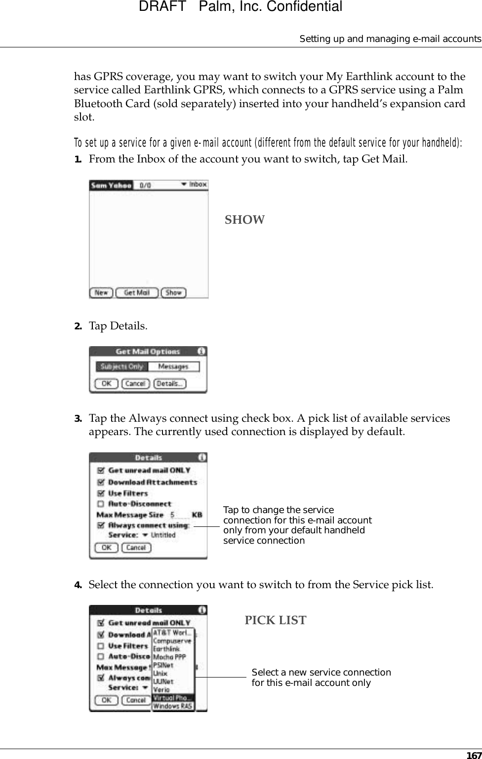 Setting up and managing e-mail accounts167has GPRS coverage, you may want to switch your My Earthlink account to the service called Earthlink GPRS, which connects to a GPRS service using a Palm Bluetooth Card (sold separately) inserted into your handheld’s expansion card slot.To set up a service for a given e-mail account (different from the default service for your handheld):1. From the Inbox of the account you want to switch, tap Get Mail.2. Tap Details.3. Tap the Always connect using check box. A pick list of available services appears. The currently used connection is displayed by default.4. Select the connection you want to switch to from the Service pick list.SHOWTap to change the service connection for this e-mail account only from your default handheld service connectionSelect a new service connection for this e-mail account onlyPICK LISTDRAFT   Palm, Inc. Confidential