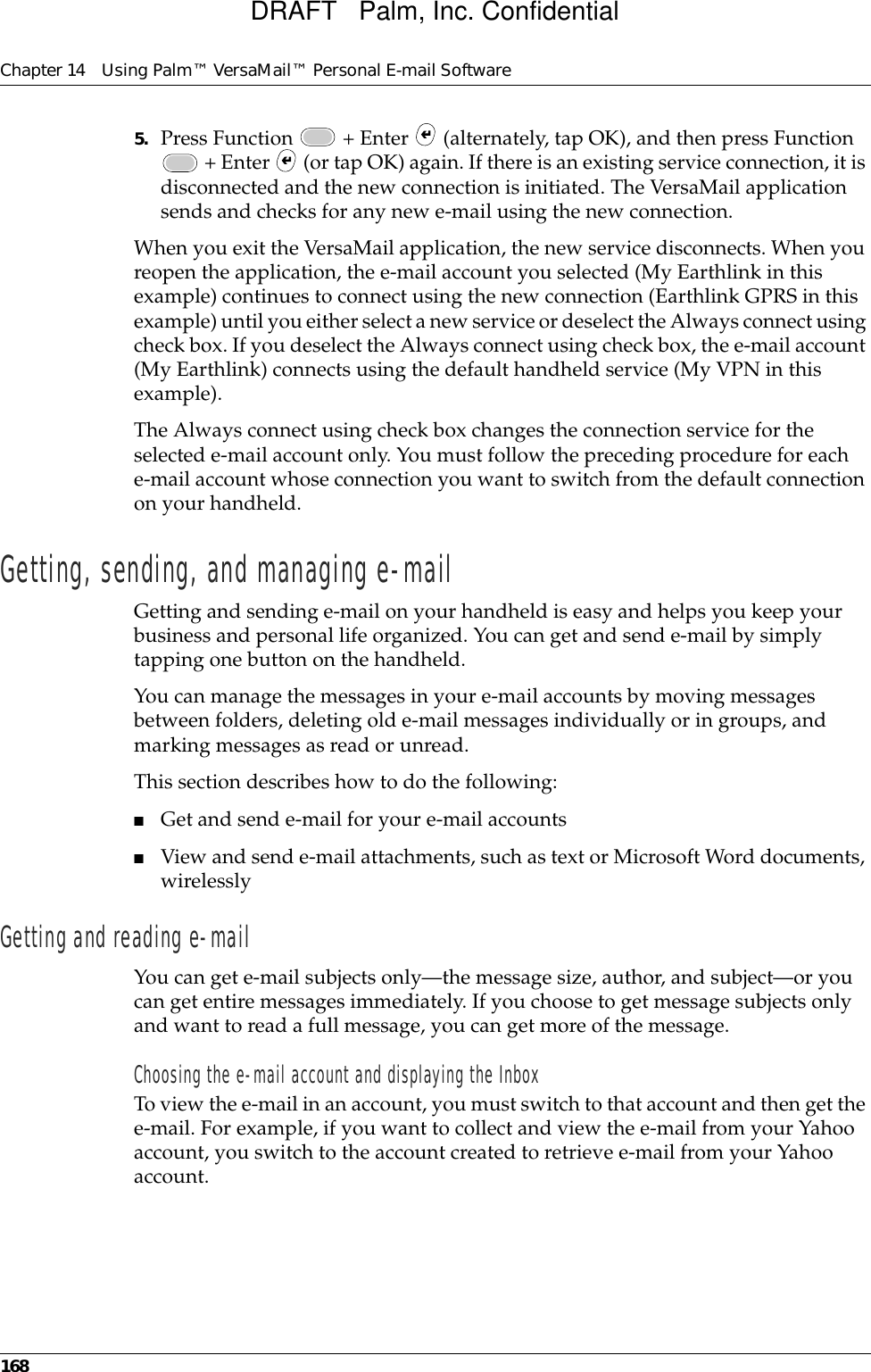 Chapter 14 Using Palm™ VersaMail™ Personal E-mail Software1685. Press Function   + Enter   (alternately, tap OK), and then press Function  + Enter   (or tap OK) again. If there is an existing service connection, it is disconnected and the new connection is initiated. The VersaMail application sends and checks for any new e-mail using the new connection.When you exit the VersaMail application, the new service disconnects. When you reopen the application, the e-mail account you selected (My Earthlink in this example) continues to connect using the new connection (Earthlink GPRS in this example) until you either select a new service or deselect the Always connect using check box. If you deselect the Always connect using check box, the e-mail account (My Earthlink) connects using the default handheld service (My VPN in this example).The Always connect using check box changes the connection service for the selected e-mail account only. You must follow the preceding procedure for each e-mail account whose connection you want to switch from the default connection on your handheld.Getting, sending, and managing e-mailGetting and sending e-mail on your handheld is easy and helps you keep your business and personal life organized. You can get and send e-mail by simply tapping one button on the handheld. You can manage the messages in your e-mail accounts by moving messages between folders, deleting old e-mail messages individually or in groups, and marking messages as read or unread. This section describes how to do the following:■Get and send e-mail for your e-mail accounts■View and send e-mail attachments, such as text or Microsoft Word documents, wirelesslyGetting and reading e-mailYou can get e-mail subjects only—the message size, author, and subject—or you can get entire messages immediately. If you choose to get message subjects only and want to read a full message, you can get more of the message. Choosing the e-mail account and displaying the InboxTo view the e-mail in an account, you must switch to that account and then get the e-mail. For example, if you want to collect and view the e-mail from your Yahoo account, you switch to the account created to retrieve e-mail from your Yahoo account. DRAFT   Palm, Inc. Confidential