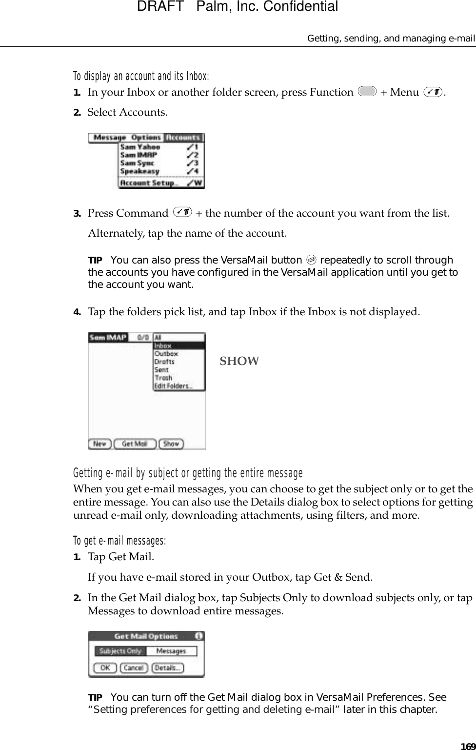 Getting, sending, and managing e-mail169To display an account and its Inbox:1. In your Inbox or another folder screen, press Function   + Menu  .2. Select Accounts.3. Press Command   + the number of the account you want from the list.Alternately, tap the name of the account. TIP You can also press the VersaMail button   repeatedly to scroll through the accounts you have configured in the VersaMail application until you get to the account you want.4. Tap the folders pick list, and tap Inbox if the Inbox is not displayed.Getting e-mail by subject or getting the entire messageWhen you get e-mail messages, you can choose to get the subject only or to get the entire message. You can also use the Details dialog box to select options for getting unread e-mail only, downloading attachments, using filters, and more. To get e-mail messages:1. Tap Get Mail.If you have e-mail stored in your Outbox, tap Get &amp; Send.2. In the Get Mail dialog box, tap Subjects Only to download subjects only, or tap Messages to download entire messages.TIP You can turn off the Get Mail dialog box in VersaMail Preferences. See “Setting preferences for getting and deleting e-mail” later in this chapter.SHOWDRAFT   Palm, Inc. Confidential